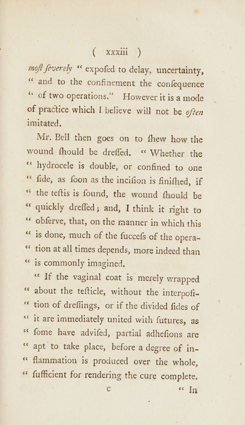 ( &lt;xxaoni -}) moft feverely “ expofed to delay, uncertainty, “and to the confinement the confequence ‘* of two operations.” However it is a mode of practice which I believe will not be often imitated. Mr. Bell then goes on to fhew how the wound fhould be dreffed. Whether the ‘ hydrocele is double, or confined to one ‘* fide, as foon as the incifion is finithed, if “* the teftis is found, the wound fhould be ** quickly dreffed; and, I think it right to *¢ obferve, that, on the manner in which this ** is done, much of the fuccefs of the opera- ** tion at all times depends, more indeed than ‘* is commonly imagined, ““ If the vaginal coat is merely wrapped ** about the tefticle, without the interpofi- ‘* tion of dreflings, or if the divided fides of ‘« it are immediately united with futures, as *¢ fome have advifed, partial adhefions are ““ apt to take place, before a degree of in- ‘ flammation is produced over the whole, * fufficient for rendering the cure complete. c “Tn