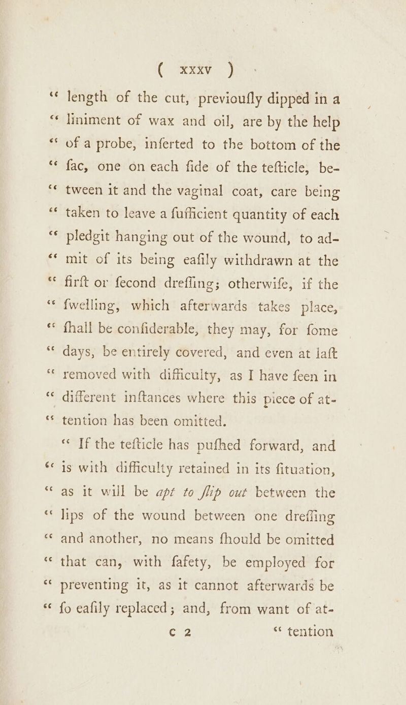 Gree length of the cut, previoufly dipped in a liniment of wax and oil, are by the help of a probe, inferted to the bottom of the fac, one on each fide of the tefticle, be- tween it and the vaginal coat, care being taken to leave a fufficient quantity of each pledgit hanging out of the wound, to ad- mit of its being eafily withdrawn at the firft or fecond dreffing; otherwife, if the {fwelling, which afterwards takes place, fhall be confiderable, they may, for fome days, be entirely covered, and even at laft removed with difficulty, as I have feen in different inftances where this piece of at- tention has been omitted. “* If the tefticle has pufhed forward, and is with difficulty retained in its fituation, as it will be apt to flip out between the lips of the wound between one dreffing and another, no means fhould be omitted that can, with fafety, be employed for preventing it, as it cannot afterwards be fo eafily replaced; and, from want of at- CZ ‘* tention