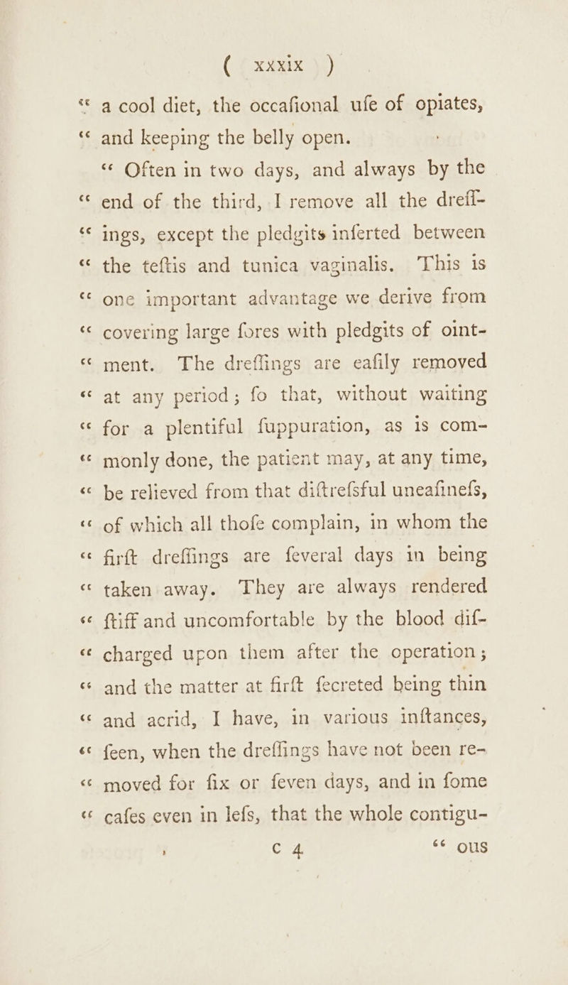 &lt;4 €¢ €¢ €é €¢ (.¢ xdxix )) a cool diet, the occafional ufe of opiates, and keeping the belly open. “¢ Often in two days, and always by the end of the third, I remove all the drefi- ings, except the pledgits inferted between the teftis and tunica vaginalis. This is one important advantage we derive from covering large fores with pledgits of oint- ment. The dreflings are eafily removed at any period; fo that, without waiting for a plentiful fuppuration, as is com- monly done, the patient may, at any time, be relieved from that difttrefsful uneafinels, of which all thofe complain, in whom the firft dreffings are feveral days in being taken away. They are always rendered (tiff and uncomfortable by the blood dif- charged upon them after the operation; and the matter at firft fecreted being thin and acrid, I have, in various inftances, feen, when the dreffings have not been re- moved for fix or feven days, and in fome cafes even in lefs, that the whole contigu- C 4 ** ous