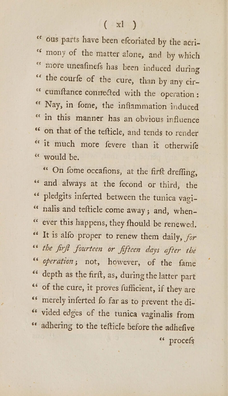 e hal a” Ly Hr rr HF ty La) Av w~ wn “ an Cay e “7 we 66 A CY ( xl ) ous parts have been efcoriated by the acri- mony of the matter alone, and by which more uneafinefs has been induced during the courfe of the cure, than by any cir- cumftance connected with the operation : Nay, in fome, the inflammation induced in this manner has an obvious influence on that of the tefticle, and tends to render it much more fevere than it otherwife would be. ‘‘ On fome occafions, at the firft drefling, and always at the fecond or third, the pledgits inferted between the tunica vagi- nalis and tefticle come away; and, when- ever this happens, they fhould be renewed, It is alfo proper to renew them daily, far the firft fourteen or fifteen days after the operation; not, however, of the fame depth as the firit, as, during the latter part of the cure, it proves fufficient, if they are merely inferted fo far as to prevent the di- adhering to the tefticle before the adhefive ‘© procefs