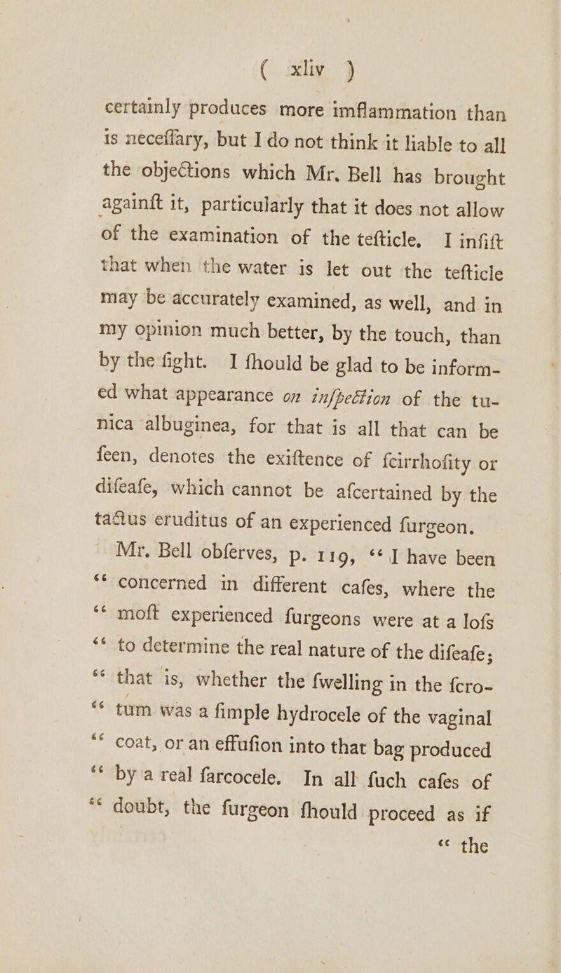 ( ixly j} certainly produces more imflammation than is neceflary, but I do not think it liable to all the objeCtions which Mr. Bell has brought againft it, particularly that it does not allow of the examination of the tefticle. I infitt that when the water is let out the tefticle may be accurately examined, as well, and in my opinion much better, by the touch, than by the fight. I fhould be glad to be inform- ed what appearance on in/becfion of the tu- nica albuginea, for that is all that can be feen, denotes the exiftence of feirrhofity or difeafe, which cannot be afcertained by the tactus eruditus of an experienced furgeon. Mr, Bell obferves, p. 119, ‘1 have been A 7 concerned in different cafes, where the ‘* moft experienced furgeons were at a lof ** to determine the real nature of the difeafe ; ‘* that is, whether the fwelling in the {cro- “ tum was a fimple hydrocele of the vaginal ** coat, or an effufion into that bag produced “x ee by a real farcocele. In all fuch cafes of ‘ doubt, the furgeon fhould proceed as if «¢ the ere