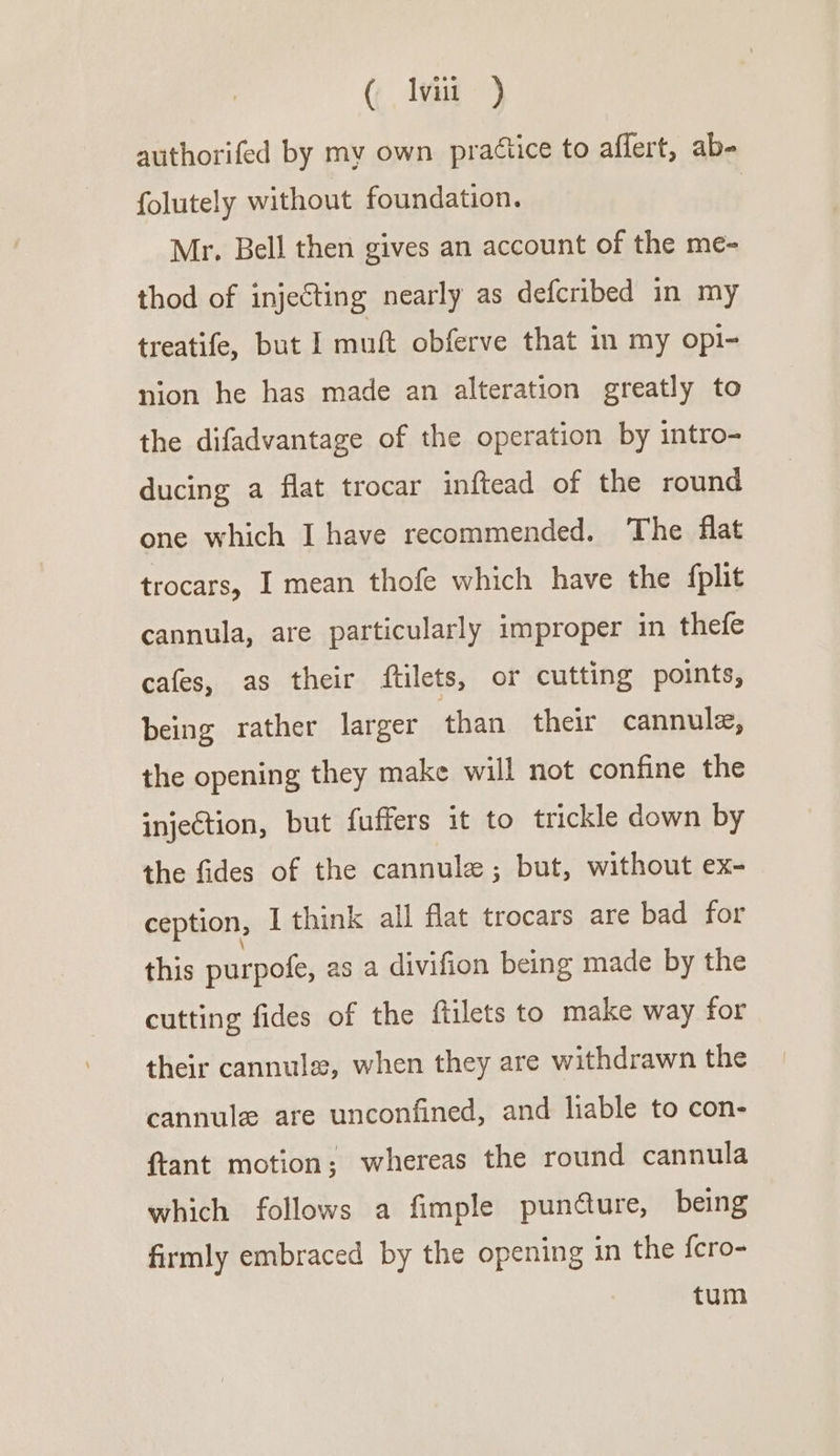 ( lv ) authorifed by my own praétice to aflert, ab- folutely without foundation. Mr. Bell then gives an account of the me- thod of injecting nearly as defcribed in my treatife, but I muft obferve that in my opi- nion he has made an alteration greatly to the difadvantage of the operation by intro- ducing a flat trocar inftead of the round one which I have recommended. The flat trocars, I mean thofe which have the fplit cannula, are particularly improper in thefe cafes, as their ftilets, or cutting points, being rather larger than their cannule, the opening they make will not confine the injection, but fuffers it to trickle down by the fides of the cannule; but, without ex- ception, I think all flat trocars are bad for this purpofe, as a divifion being made by the cutting fides of the ftilets to make way for their cannula, when they are withdrawn the cannule are unconfined, and liable to con- ftant motion; whereas the round cannula which follows a fimple pundture, being firmly embraced by the opening in the fcro- tum