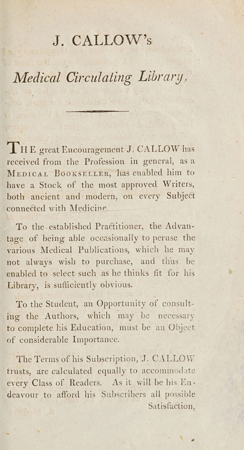 J. CALLOW’s Medical Circulating Library. Tu E great Encouragement J. CALLOW has received from the Profession in general, asa Meprcat Booxksetier, has enabled him to have a Stock of the most approved Writers, both ancient and modern, on every Subject connected with Medicine. - To the-established Practitioner, the Advan- tage of being able occasionally to peruse the various Medical Publications, which he may not always wish to purchase, and thus be enabled to select such as he thinks fit for his Library, is sufficiently obvious. To the Student, an Opportunity of consult- ing the Authors, which may be necessary to complete his Education, must be an Object of considerable Importance. The Terms of his Subscription, J. CALLOW trusts, are calculated equally to accommodate every Class of Readers. As it will be his En- deavour to afford his Subscribers all possible Satisfaction,