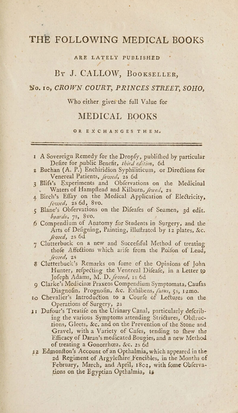 THE FOLLOWING MEDICAL BOOKS ARE LATELY PUBLISHED ~- By J. CALLOW, BooxsE ter, No. 10, CROWN COURT, PRINCES STREET, SOHO, | Who either gives the full Value for MEDICAL BOOKS OR EXCHANGES THEM. 1 A Sovereign Remedy for the Dropfy, publifhed by particular Defire for public Benefit, zhird edition, 6d 2 Buchan (A. P.) Enchiridion Syphiliticum, or Direétions for Venereal Patients, /ewed, 2s 6d 3 Blifs’s Experiments and Obfervations on the Medicinal ~ Waters of Hampftead and Kilburn, fewed, 2s 4. Birch’s Effay on the Medical Application of Eleétricity, : fewed, 286d, 8vo. 5 Blane’s Obfervations on the Difeafes of Seamen, 3d edit. boards, 78, 8VO. ease 6 Compendium of Anatomy for Students in Surgery, and the Arts of Defigning, Painting, illuftrated by 12 plates, &amp;c. fewed, 28 6d + Clutterbuck on a new and Succefsful Method of treating thofe Affe€tions which arife from the Poifon of Lead, fewed, 28 8 Clutterbuck’s Remarks on fome of the Opinions of John Hunter, refpecting the Venereal Difeafe, in a Letter to Jofeph Adams, M. D. /ewed, 1s 6d g Clarke’s Medicine Praxeos Compendium Symptomata, Caufas Diagnofin, Prognofin, &amp;c. Exhibens, /u/ws, 5s, 12mo. 10 Chevalier’s Introdu€tion to a Courfe of Leétures on the | Operations of Surgery, 2s 41 Dufour’s Treatife on the Urinary Canal, particularly defcrib- ing the various Symptoms attending Stri€tures, Obitruc- tions, Gleets, &amp;c. and on the Prevention of the Stone and Gravel, witha Variety of Cafes, tending to fhew the Efficacy of Daran’s medicated Bougies, and a new Method of treating a Gonorrhea, &amp;c. 28 6d az Edmoniton’s Account of an Opthalmia, which appeared in the 2d Regiment of Argylefhire Fencibles, in the Months of February, March, and April, 1802, with fome Obferva- | tions on the Egyptian Opthalmia, is KL