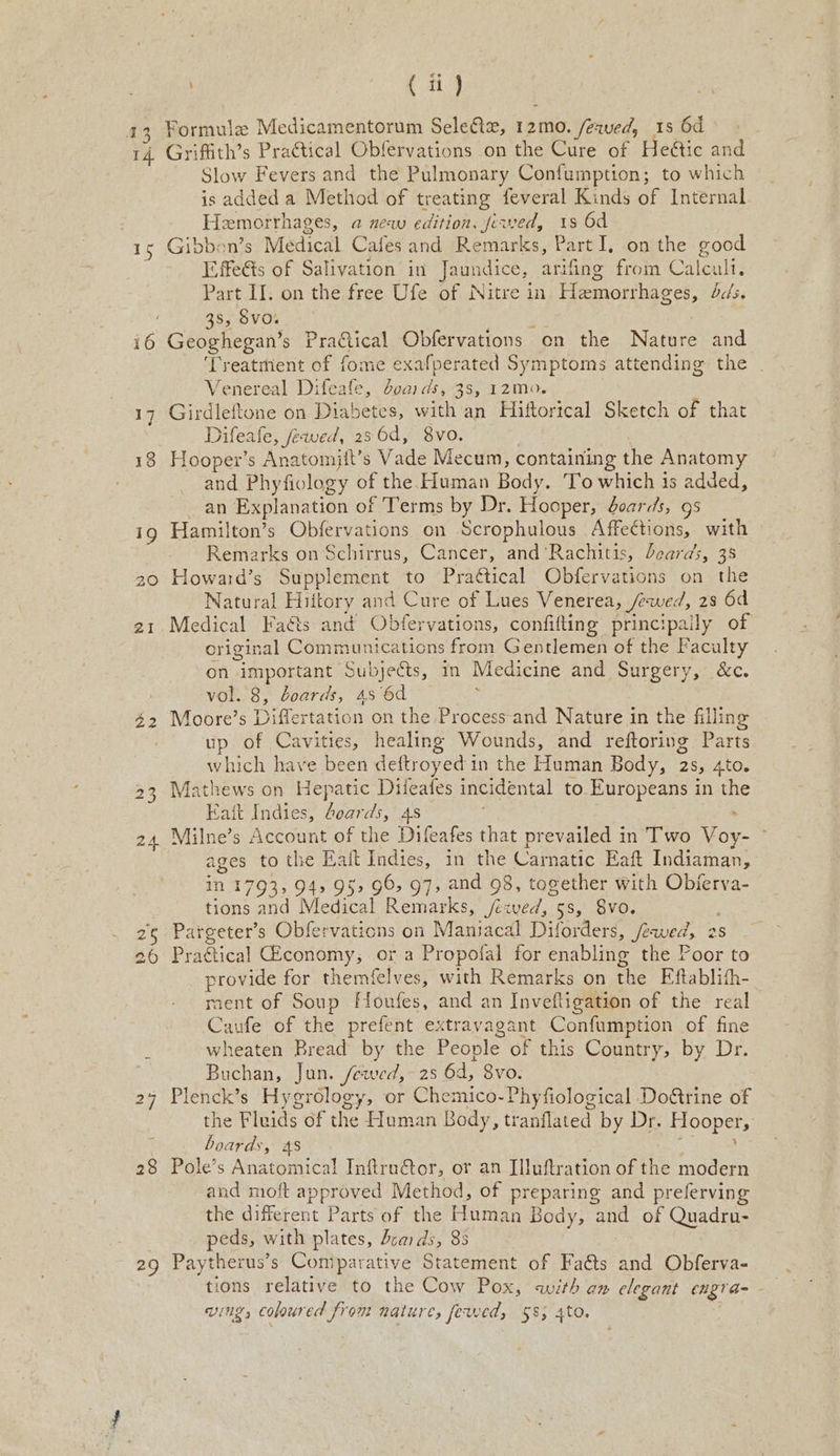 14 1 ay 22 28 ae | ( ii ) Griffith’s Pra¢tical Obfervations on the Cure of Heétic and Slow Fevers and the Pulmonary Confumption; to which is added a Method of treating feveral Kinds of Internal Hemorrhages, a new edition, fewed, 1s 6d Gibbon’s Medical Cafes and Remarks, Part I, on the good I-ffeéts of Salivation in Jaundice, arifing from Calcul. Part II. on the free Ufe of Nitre in Haemorrhages, dc/s. 38, Svo. | . : Geoghegan’s Praftical Obfervations on the Nature and ‘Treatment of fome exafperated Symptoms attending the . Venereal Difeafe, doaids, 3s, 12m0. | Girdleftone on Diabetes, with an Hiftorical Sketch of that Difeafe, fewed, 286d, 8vo. Hooper’s Anatomiit’s Vade Mecum, containing the Anatomy and Phyfiology of the Human Body. To which is added, an Explanation of Terms by Dr. Hooper, doards, 9s Hamilton’s Obfervations on Scrophulous Affections, with Remarks on Schirrus, Cancer, and ‘Rachitis, beards, 35 Howard’s Supplement to Prattical Obfervations on the Natural Hiitory and Cure of Lues Venerea, /ewed, 28 6d Medical Faéts and Obfervations, confifting principally of original Communications from Gentlemen of the Faculty on important Subjects, in Medicine and Surgery, &amp;c. vol. 8, doards, 4s 6d ' Moore’s Differtation on the Process and Nature in the filling up of Cavities, healing Wounds, and reftoring Parts which have been deftroyed in the Human Body, 2s, 4to. Mathews on Hepatic Diieales incidental to Europeans in the Eait Indies, doards, 4s Milne’s Account of the Difeafes that prevailed in’ Two Voy- — ages to the Haft Indies, in the Carnatic Eaft Indiaman, in 1793; 94, 95, 96, 97, and 98, together with Objerva- tions and Medical Remarks, /rved, 5s, 8vo. Pargeter’s Obfervations on Mantacal Dilorders, fewed, 2s Practical conomy, or a Propofal for enabling the Poor to provide for themfelves, with Remarks on the Eftablith- ment of Soup Houfes, and an Inveftigation of the real Caufe of the prefent extravagant Confumption of fine wheaten Bread by the People of this Country, by Dr. Buchan, Jun. /ewed, 2s 6d, 8vo. Plenck’s Hygrology, or Chemico-Phyfiological DoGtrine of the Fluids of the Human Body, tranflated by Dr. Hooper, boards, 4s : , Pole’s Anatomical Inftru€tor, or an Illuftration of the modern and moft approved Method, of preparing and preferving the different Parts of the Human Body, and of Quadru- peds, with plates, dcards, 83 Paytherus’s Comparative Statement of Faéts and Obferva- tions relative to the Cow Pox, with am elegant engra-- wing, coloured from nature, fewed, §8; 4to.