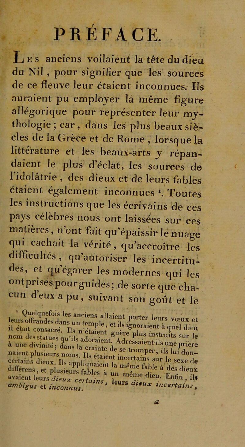 PRÉFACE. Les anciens voilaient la tête du dieu du Nil , pour signifier que les sources de ce fleuve leur étaient inconnues. Ils auraient pu employer la même figure allégorique pour représenter leur my- thologie ; car, dans les plus beaux siè- cles de la Grèce et de Rome , lorsque la littérature et les beaux-arts y répan- daient le plus d éclat, les sources de l’idolâtrie , des dieux et de leurs fables étaient également inconnues 1. Toutes les instructions que les écrivains de ces pays célèbres nous ont laissées sur ces matières, n ont fait qu’épaissir le nuage qui cachait la vérité, qu’accroître les difficultés, qu’autoriser les incertitu- des, et qu’égarer les modernes qui les ontprisespourguides; de sorte que cha- cun deux a pu, suivant son goût et le naient plusieurs noms. Ils etaiem . P ’ “f ,U1 d«n- certains dieux. Ils applim,aLTla ^ “ ? Se“ * différons , et plusie jrf files à un S/dfeu* jt,r d'T avaient leurs dieux certninc 1 d eu‘ lLnfin i ll!l ambigus et inconnus * eUFS l*UX incer^ains t a