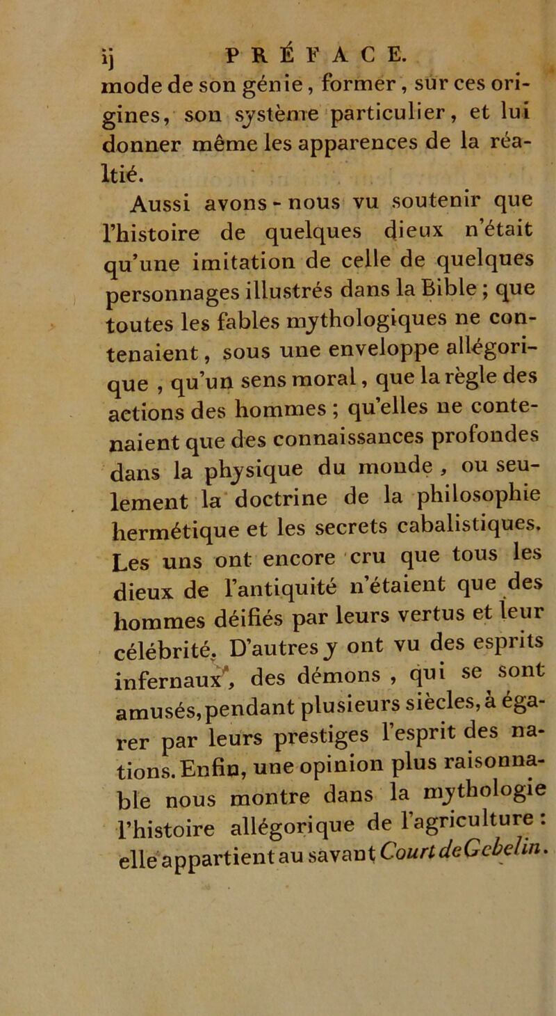 mode de son génie, former, sur ces ori- gines, son système particulier, et lui donner même les apparences de la réa- Itié. Aussi avons-nous vu soutenir que l’histoire de quelques dieux n’était qu’une imitation de celle de quelques personnages illustrés dans la Bible ; que toutes les fables mythologiques ne con- tenaient , sous une enveloppe allégori- que , qu’un sens moral, que la règle des actions des hommes ; qu elles ne conte- naient que des connaissances profondes dans la physique du monde , ou seu- lement la doctrine de la philosophie hermétique et les secrets cabalistiques. Les uns ont encore cru que tous les dieux de l’antiquité n’étaient que des hommes déifiés par leurs vertus et leur célébrité. D’autres y ont vu des esprits infernaux1*, des démons , qui se sont amusés,pendant plusieurs siècles, à éga- rer par leurs prestiges l’esprit des na- tions. Enfin, une opinion plus raisonna- ble nous montre dans la mythologie l’histoire allégorique de l’agriculture : elle appartient au savant CourtdeGcbehn.