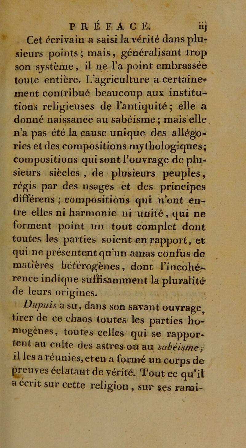 Cet écrivain a saisi la vérité dans plu- sieurs points ; mais, généralisant trop son sjstème, il ne l’a point embrassée toute entière. L’agriculture a certaine- ment contribué beaucoup aux institu- tions religieuses de l’antiquité ; elle a donné naissance au sabéisme; mais elle n’a pas été la cause unique des allégo- ries et des compositions mythologiques; compositions qui sont l’ouvrage de plu- sieurs siècles , de plusieurs peuples, régis par des usages et des principes différens ; compositions qui n’ont en- tre elles ni harmonie ni unité, qui ne forment point un tout complet dont toutes les parties soient en rapport, et qui ne présentent qu’un amas confus de matières hétérogènes, dont Fincohé- rence indique suffisamment la pluralité de leurs origines. Dupuis a su, dans son savant ouvrage tirer de ce chaos toutes les parties ho- mogènes, toutes celles qui se rappor- tent au culte des astres ou au sabéisme/ il les a réunies, et en a formé un corps de preuves éclatant de vérité. Tout ce qu’il a écrit sur cette religion, sur ses rarai-