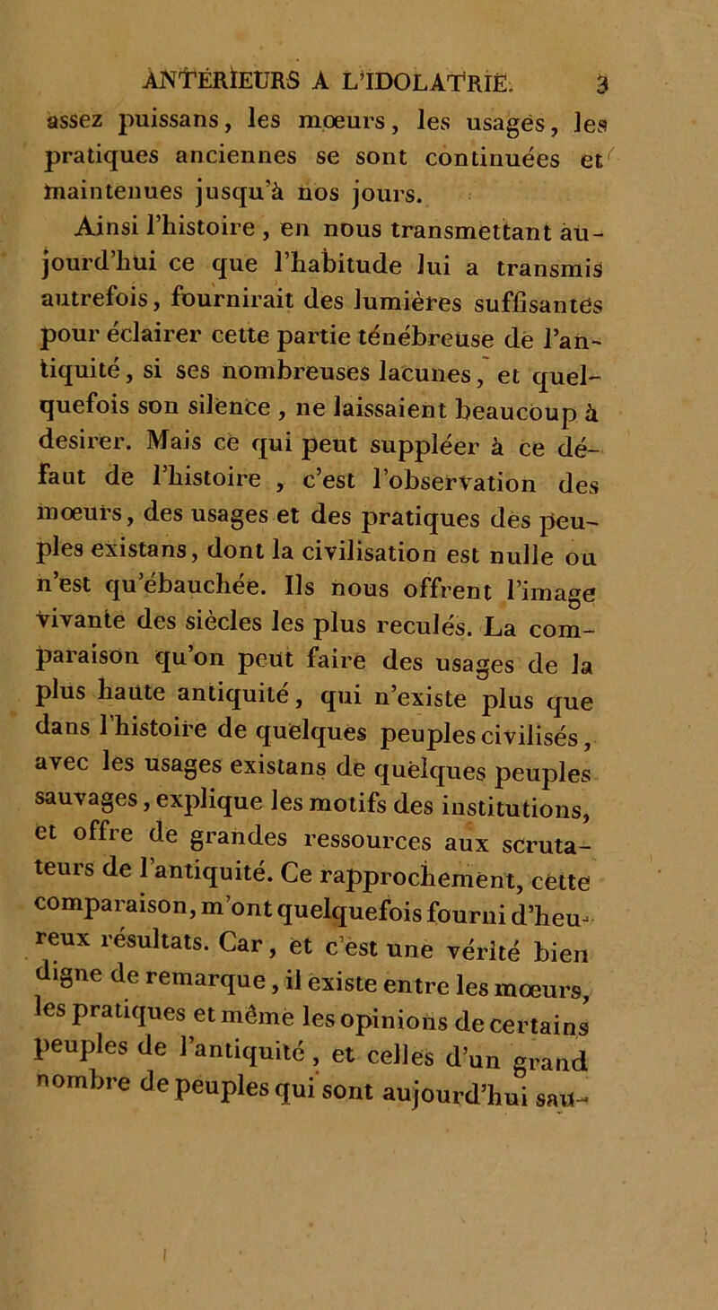 assez puissans, les mœurs, les usagés, les pratiques anciennes se sont continuées et'' maintenues jusqu’à nos jours. Ainsi l’histoire , en nous transmettant au- jourd'hui ce que l’habitude lui a transmis autrefois, fournirait des lumières suffisantes pour éclairer cette partie ténébreuse de l’an- tiquité, si ses nombreuses lacunes, et quel- quefois son silence , ne laissaient beaucoup à desirer. Mais ce qui peut suppléer à ce dé- faut de l’histoire , c’est l’observation des mœurs, des usages et des pratiques des peu- ples existans, dont la civilisation est nulle ou n’est qu’ébauchée. Ils nous offrent l’image vivante des siècles les plus reculés. La com- paraison qu on peut faire des usages de la plus haute antiquité, qui n’existe plus que dans l’histoire de quelques peuples civilisés, avec les usages existans de quelques peuples sauvages, explique les motifs des institutions, et offre de grandes ressources aux scruta- teurs de l’antiquité. Ce rapprochement, cette comparaison, m’ont quelquefois fourni d’heu- reux résultats. Car, et c’est une vérité bien digne de remarque, il existe entre les mœurs, les pratiques et même les opinions de certains peuples de l’antiquité , et celles d’un grand nombre de peuples qui sont aujourd’hui sau~