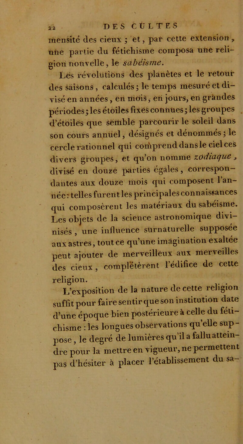 rtiensité des cieux ; et, par cette extension , une partie du fétichisme composa une reli- gion nouvelle, le sabéisme. Les révolutions des planètes et le retour des saisons , calculés ; le temps mesuré et di- visé en années, en mois, en jours, en grandes périodes ; les étoiles fixes connues ; les groupes d’étoiles que semble parcourir le soleil dans son cours annuel, désignés et dénommés; le cercle rationnel qui corfiprenddansle ciel ces divers groupes, et qu’on nomme zodiaque , divisé en douze parties égales, correspon- dantes aux douze mois qui composent 1 an- née: telles furent les principales connaissances qui composèrent les matériaux du sabéisme. Les objets de la science astronomique divi- nisés , une influence surnaturelle supposée aux astres, tout ce qu’une imagination exaltée peut ajouter de merveilleux aux merveilles des cieux, complétèrent l’édifice de cette religion. L’exposition de la nature de cette religion suffit pour faire sentir que son institution date d’une époque bien postérieure à celle du féti- chisme : les longues observations quelle sup- pose , le degré de lumières qu’il a fallu attein- dre pour la mettre en vigueur, ne permettent pas d’hésiter à placer l’établissement du sa-