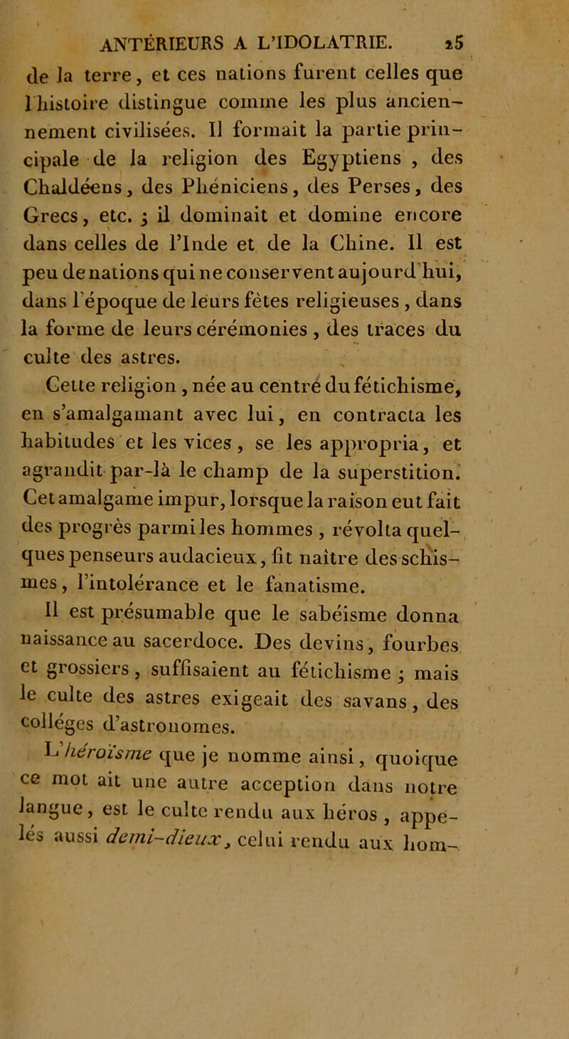 de la terre, et ces nations furent celles que 1 histoire distingue comme les plus ancien- nement civilisées. Il formait la partie prin- cipale de la religion des Egyptiens , des Chahléens, des Phéniciens, des Perses, des Grecs, etc. j il dominait et domine encore dans celles de l’Inde et de la Chine. Il est peu de nations qui ne conservent aujourd hui, dans l'époque de leurs fêtes religieuses , dans la forme de leurs cérémonies , des traces du culte des astres. Cette religion, née au centre du fétichisme, en s’amalgamant avec lui, en contracta les habitudes et les vices, se les appropria, et agrandit par-là le champ de la superstition. Cet amalgame impur, lorsque la raison eut fait des progrès parmi les hommes , révolta quel- ques penseurs audacieux, fit naître des schis- mes , l’intolérance et le fanatisme. Il est présumable que le sabéisme donna naissance au sacerdoce. Des devins, fourbes et grossiers, suffisaient au fétichisme j mais le culte des astres exigeait des savans, des collèges d’astronomes. L héroïsme que je nomme ainsi, quoique ce mot ait une autre acception dans notre langue, est le culte rendu aux héros , appe- lés aussi demi-dieux, celui rendu aux hom-.