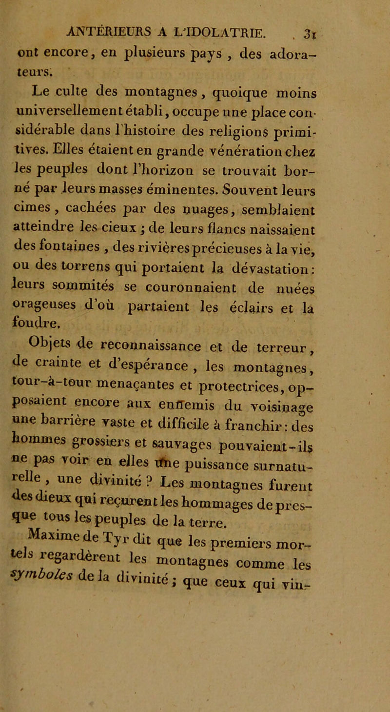 ont encore, en plusieurs pays , des adora- teurs. Le culte des montagnes, quoique moins universellement établi, occupe une place con- sidérable dans l'histoire des religions primi- tives. Elles étaient en grande vénération chez les peuples dont l’horizon se trouvait bor- né par leurs masses éminentes. Souvent leurs cimes, cachées par des nuages, semblaient atteindre les deux ; de leurs flancs naissaient des fontaines , des rivières précieuses à la vie, ou des torrens qui portaient la dévastation : leurs sommités se couronnaient de nuées orageuses d’où partaient les éclairs et la foudre. Objets de reconnaissance et de terreur, de crainte et d’espérance, les montagnes, tour-à-teur menaçantes et protectrices, op- posaient encore aux entremis du voisinage une barrière vaste et difficile à franchir: des hommes grossiers et sauvages pouvaient-ils ne pas voir en elles ifne puissance surnatu- relle , une divinité ? Les montagnes furent des dieux qui reçurent les hommages de pres- que tous les peuples de la terre. Maxime de Tyr dit que les premiers mor- tels regardèrent les montagnes comme les symboles delà divinité, que ceux qui vin-