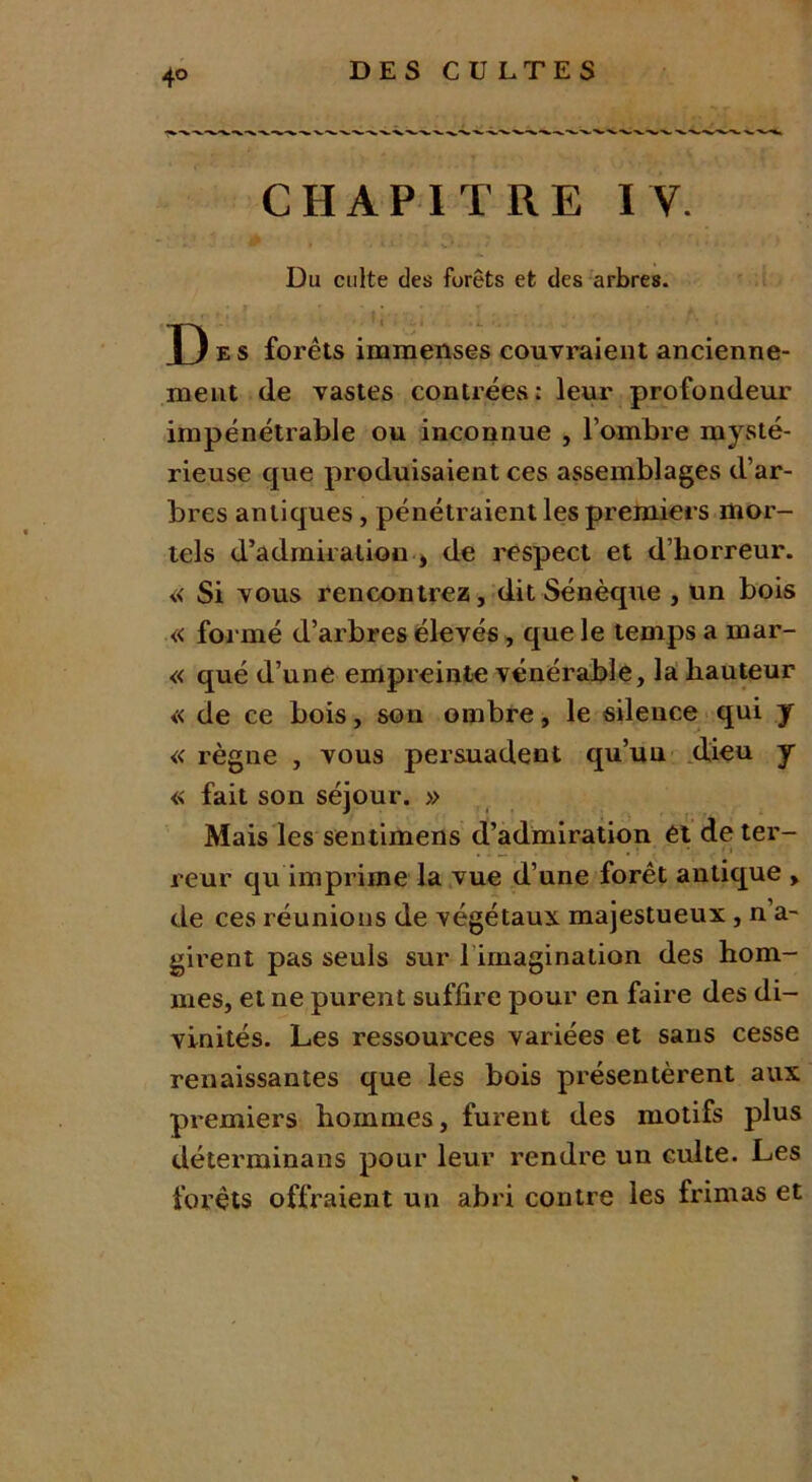 4° CHAPITRE I V. Du culte des furets et des arbres. P e s forêts immenses couvraient ancienne- ment de vastes contrées: leur profondeur impénétrable ou inconnue , l’ombre mysté- rieuse que produisaient ces assemblages d’ar- bres antiques, pénétraient les premiers mor- tels d’admiration j de respect et d’horreur. « Si vous rencontrez, dit Sénèque , un bois « formé d’arbres élevés, que le temps a mar- « qué d’une empreinte vénérable, la hauteur « de ce bois, son ombre, le silence qui y « règne , vous persuadent qu’un dieu y « fait son séjour. » Mais les sentimens d’admiration ét de ter- , • • • i reur qu imprime la vue d’une forêt antique , de ces réunions de végétaux majestueux , n’a- girent pas seuls sur l irnagination des hom- mes, et ne purent suffire pour en faire des di- vinités. Les ressources variées et sans cesse renaissantes que les bois présentèrent aux premiers hommes, furent des motifs plus déterminans pour leur rendre un culte. Les forêts offraient un abri contre les frimas et