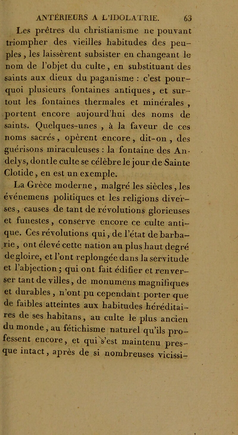 Les prêtres du christianisme ne pouvant triompher des vieilles habitudes des peu- ples , les laissèrent subsister en changeant le nom de l’objet du culte, en substituant des saints aux dieux du paganisme : c’est pour- quoi plusieurs fontaines antiques, et sur- tout les fontaines thermales et minérales , portent encore aujourd’hui des noms de saints. Quelques-unes , à la faveur de ces noms sacrés , opèrent encore , dit-on , des guérisons miraculeuses : la fontaine des An- delys, dontle culte se célèbre le jour de Sainte Clolide, en est un exemple. La Grèce moderne , malgré les siècles, les événemens politiques et les religions diver- ses , causes de tant de révolutions glorieuses et funestes, conserve encore ce culte anti- que. Ces révolutions qui, de l’état de barba- rie , ont élevé cette nation au plus haut degré de gloire, et l’ont replongée dans lasèrvitude et 1 abjection ; qui ont fait édifier et renver— sei tant de villes, de monumens magnifiques et durables , n’ont pu cependant porter que de faibles atteintes aux habitudes héréditai- res de ses habitans, au culte le plus ancien du monde , au fétichisme naturel qu’ils pro- fessent encore, et qui &’est maintenu pres- que intact, après de si nombreuses vicissi-