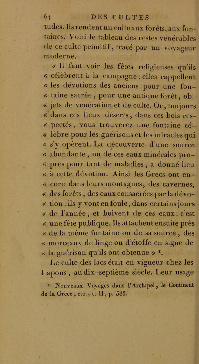 tudes. Ils rendent un culte aux forêts, aux fon- taines. Voici le tableau des restes vénérables de ce culte primitif, tracé par un voyageur moderne. « Il faut voir les fêtes religieuses qu’ils « célèbrent à la campagne : elles rappellent « les dévotions des anciens pour une fon— « taine sacrée, pour une antique forêt, ob- « jets de vénération et de culte. Or, toujours « dans ces lieux déserts, dans ces bois res- « pectés, vous trouverez une fontaine cé- « lèbre pour les guérisons et les miracles qui « s’y opèrent. La découverte d’une source « abondante , ou de ces eaux minérales pro- « près pour tant de maladies, a donné lieu « à cette dévotion. Ainsi les Grecs ont en- « core dans leurs montagnes, des cavernes, « des forêts, des eaux consacrées par la dévo- « tion : ils y vont en foule, dans certains jours « de l’année, et boivent de ces eaux : c’est « une fête publique. Ils attachent ensuite près « de la même fontaine ou de sa source , des « morceaux de linge ou d’étoffe en signe de « la guérison qu'ils ont obtenue » l. Le culte des lacs était en vigueur chez les Lapons, au dix-septième siècle. Leur usage 1 Nouveaux Voyages dans l’Archipel, le Continent de la Grèce , etc., t. II, p. 585.