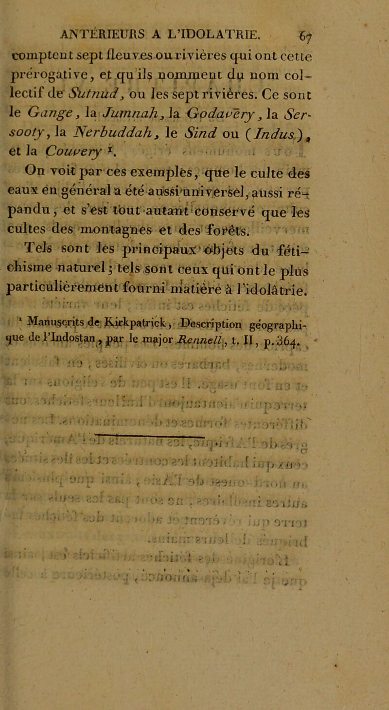 comptent sept fleuves ou rivières qui ont cette prérogative, et qu ils nomment du nom col- leclif de Sutnud, ou les sept rivières. Ce sont le Gange, la Jurnnah, la Godavéry, la Ser- sooty, la Nerbuddahj le Sind ou (Indus), et la Couvery t. - . , : ; On voit par ces exemples, que le culte des eaux en général a été aussi'universèl, aussi ré- pandu, et s’est tout 'autant conservé que les cultes des montagnes et des forêts. Tels sont les principaux objets du féti- chisme naturel • tels sont ceux qui ont Je plus particulièrement fourni matière à l’idolâtrie. h tel . • rit ■ ... 1 Manuscrits de Kirkpatnck ^ Description géographi- que de TIndostan, par le major JRennell., t. II, p.364. ci' II .Î/Çfir ;• ; * i l:€j ii 1 .ci <>ii£üil:T :v. •1 > 39-sônndi • . 'r:. .n.npi * rV\ ■ H j')i ■■■yîj- '-OD SOI UftJJfff 1 !'i ynp ’ « ' oh '•«ifji cnj ‘î> ;.k. > .* 1 • ; nxr'Tar, ! ^ ' • ' ‘V - « tt>L) Uj . ; >*; J' ■ ir 073 , ' •p.3 vint >';• OL • p X/J1* > 1 ,Oî J JT <V i zryiUsG nn •vrnt > .ki . \ > • .■ 14.