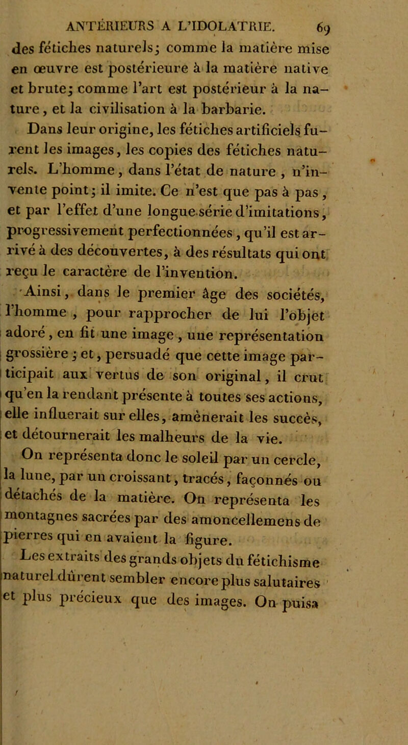 des fétiches naturels; comme la matière mise en œuvre est postérieure à la matière native et brute; comme l’art est postérieur à la na- ture , et la civilisation à la barbarie. Dans leur origine, les fétiches artificiels fu- rent les images, les copies des fétiches natu- rels. L’homme, dans l’état de nature , n’in- rente point ; il imite. Ce n’est que pas à pas , et par l’effet d’une longueséried’imitations, progressivement perfectionnées, qu’il est ar- rivé à des découvertes, à des résultats qui ont reçu le caractère de l’invention. -Ainsi, dans le premier âge des sociétés, l’homme , pour rapprocher de lui l’objet adoré, en fit une image , uue représentation grossière ; et, persuadé que cette image par- ticipait aux vertus de son original, il crut qu’en la rendant présente à toutes ses actions, elle influerait sur elles, amènerait les succès, et détournerait les malheurs de la vie. On représenta donc le soleil par un cercle, la lune, par un croissant, tracés, façonnés ou détachés de la matière. On représenta les montagnes sacrées par des amoncellemens de pieu es qui en avaient la figure. Les extraits des grands objets du fétichisme naturel dûrent sembler encore plus salutaires et plus précieux que des images. On puisa