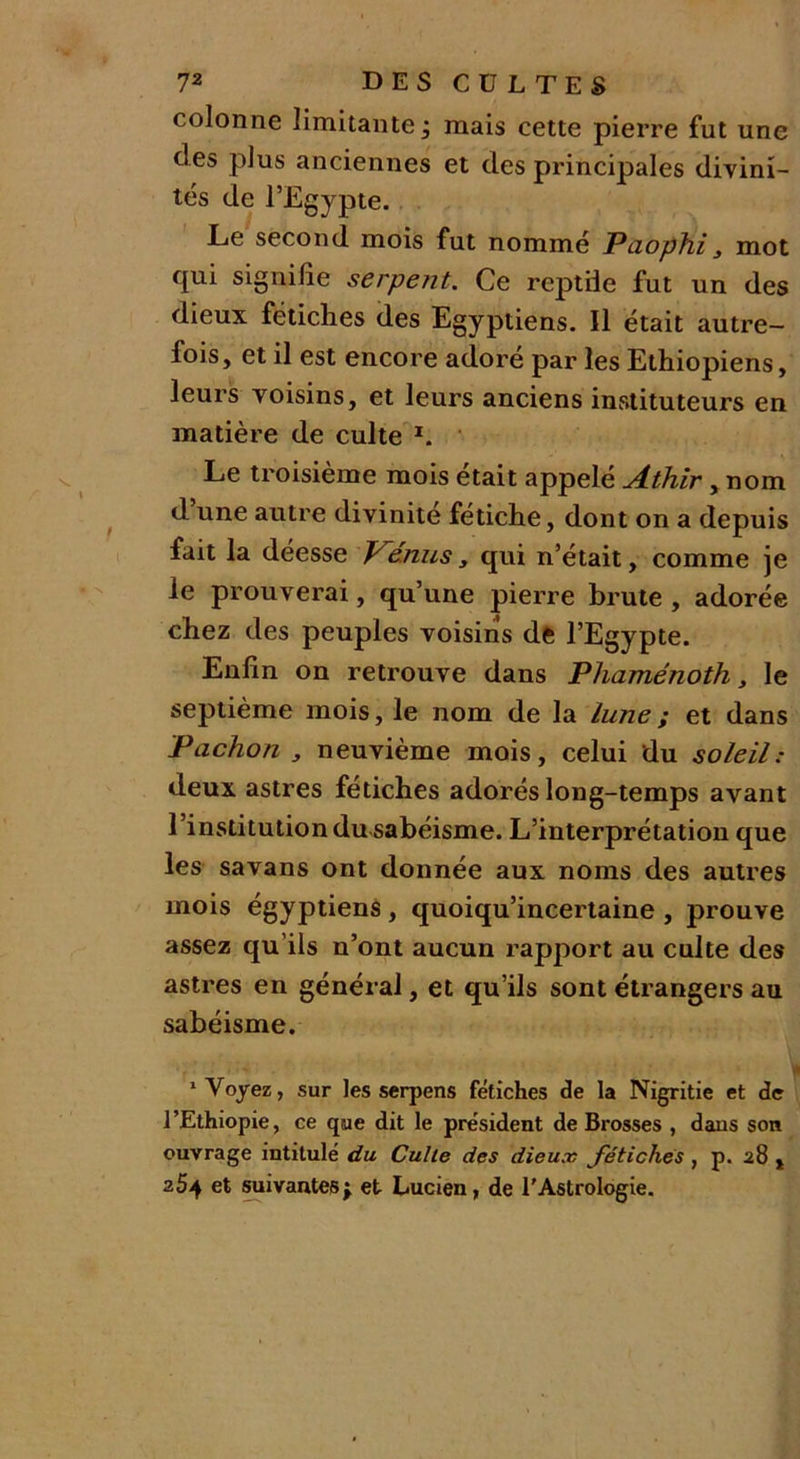 colonne limitante 3 mais cette pierre fut une clés plus anciennes et des principales divini- tés de l’Egypte. Le second mois fut nommé Paophi, mot qui signifie serpent. Ce reptile fut un des dieux fétiches des Egyptiens. Il était autre- fois, et il est encore adoré par les Ethiopiens, leurs voisins, et leurs anciens instituteurs en matière de culte 1. Le troisième mois était appelé Athir, nom d une autre divinité fétiche, dont on a depuis fait la déesse V^e'nus, qui n’était, comme je le prouverai, qu’une pierre brute , adorée chez des peuples voisins de l’Egypte. Enfin on retrouve dans Phaménoth, le septième mois, le nom de la lune ; et dans Pachon , neuvième mois, celui du soleil: deux astres fétiches adorés long-temps avant l’institution du sabéisme. L’interprétation que les savans ont donnée aux noms des autres mois égyptiens, quoiqu’incertaine , prouve assez qu’ils n’ont aucun rapport au culte des astres en général, et qu’ils sont étrangers au sabéisme. 1 Voyez, sur les serpens fétiches de la Nigritie et de l’Ethiopie, ce que dit le président de Brosses , daus son ouvrage intitulé du Culte des dieux fétiches , p. 28 , 254 et suivantesj et Lucien, de l'Astrologie.