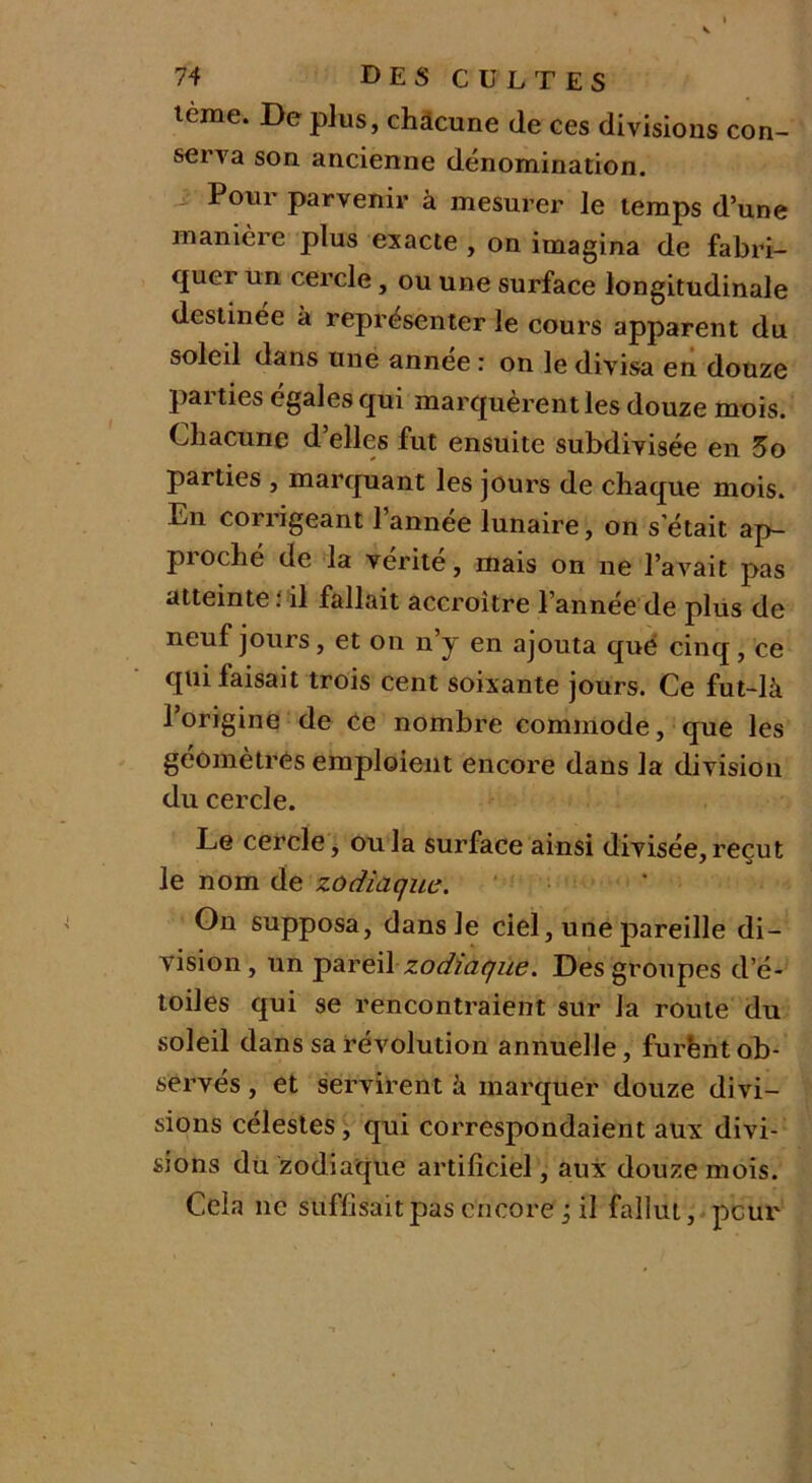 terne. De plus, chacune de ces divisions con- serva son ancienne dénomination. Pour parvenir à mesurer le temps d’une manière plus exacte , on imagina de fabri- quer un cercle, ou une surface longitudinale destinée à représenter le cours apparent du soleil dans une annee : on le divisa en douze pai ties égales qui marquèrent les douze mois. Chacune d’elles fut ensuite subdivisée en 5o parties , marquant les jours de chaque mois. En corrigeant 1 annee lunaire, on s’était ap- proché de la vérité, mais on ne l’avait pas atteinte : il fallait accroître l’année de plus de neuf jours, et on n’y en ajouta que cinq, ce qui faisait trois cent soixante jours. Ce fut-là l’origine de ce nombre commode, que les géomètres emploient encore dans la division du cercle. Le cercle, ou la surface ainsi divisée, reçut le nom de zodiaque. On supposa, dans le ciel, une pareille di- vision, un pareilzodiaque. Des groupes d’é- toiles qui se rencontraient sur la route du soleil dans sa révolution annuelle, furënt ob- servés , et servirent à marquer douze divi- sions célestes, qui correspondaient aux divi- sions du zodiaque artificiel, aux douze mois. Cela ne suffisait pas encore ; il fallut, peur