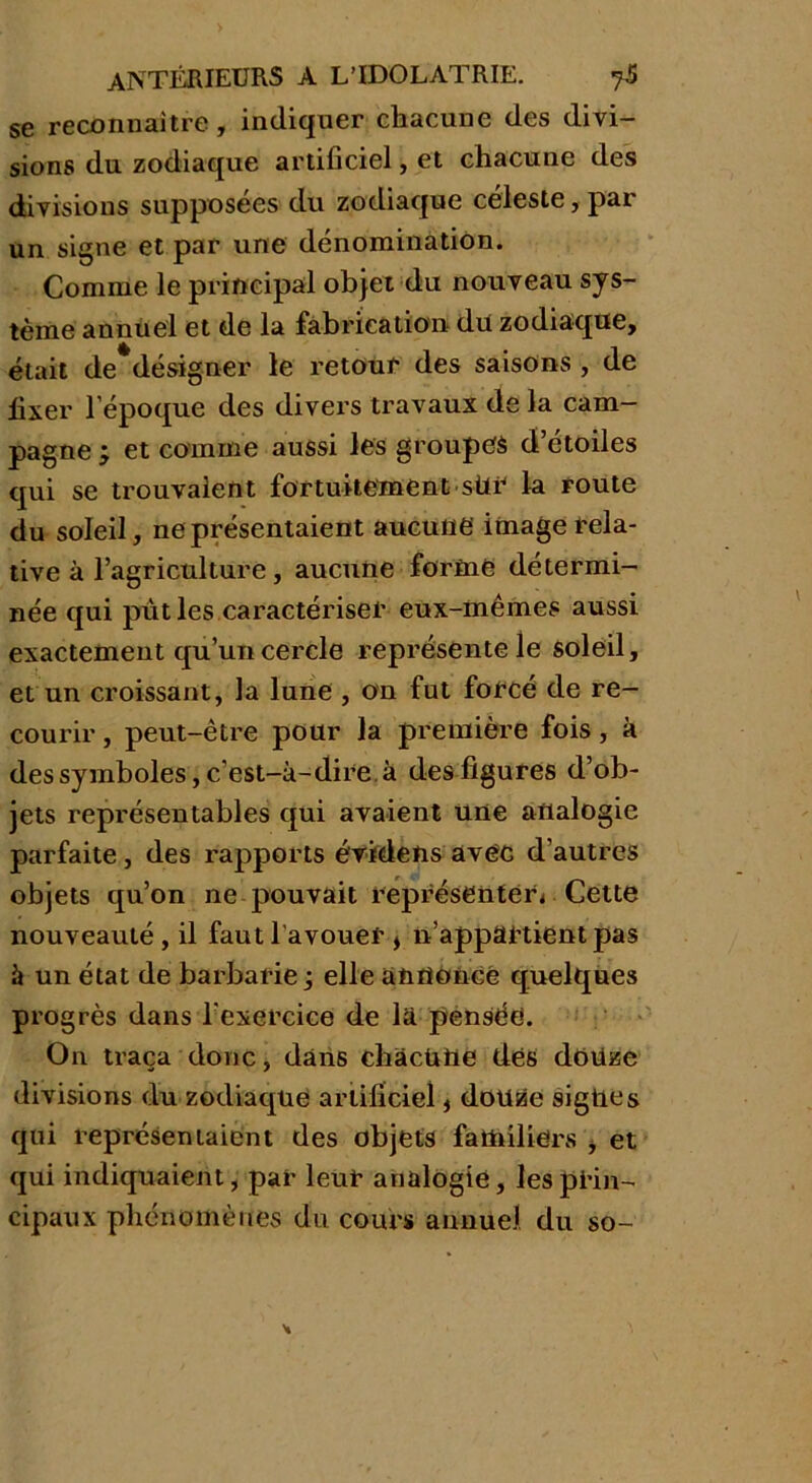 se reconnaître, indiquer chacune des divi- sions du zodiaque artificiel, et chacune des divisions supposées du zodiaque céleste, par un signe et par une dénomination. Comme le principal objet du nouveau sys- tème annuel et de la fabrication du zodiaque, était de désigner le retour des saisons , de fixer l'époque des divers travaux de la cam- pagne ; et comme aussi les groupes d’étoiles qui se trouvaient fortuitement sür la route du soleil, ne présentaient aucune image rela- tive à l’agriculture, aucune formé détermi- née qui put les caractériser eux-mêmes aussi exactement qu’un cercle représente le soleil, et un croissant, la lune , on fut forcé de re- courir , peut-être pour la première fois, à des symboles, c'est-à-dire, à des figures d’ob- jets représentables qui avaient une analogie parfaite, des rapports évklens avec d’autres objets qu’on ne pouvait représenter* Cette nouveauté , il faut l'avouer * n’appartient pas à un état de barbarie j elle annoncé quelques progrès dans l'exercice de là pensée. On traça donc, dans chàcütte dés douze divisions du zodiaque artificiel * douze signes qui représentaient des objets familiers * et qui indiquaient, par leur analogie, les prin- cipaux phénomènes du cours annuel du so-