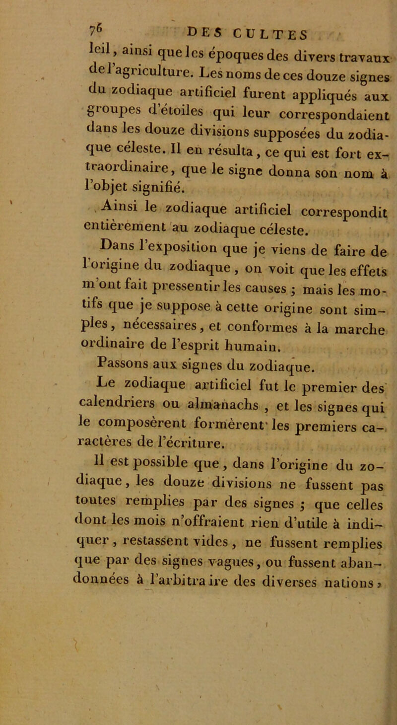 leil , ainsi que les époques des divers travaux de 1 agi iculture. Les noms de ces douze signes du zodiaque artificiel furent appliqués aux gioupes détoiles qui leur correspondaient dans les douze divisions supposées du zodia- que céleste. Il en résulta, ce qui est fort ex- traordinaire, que le signe donna son nom à l’objet signifié. Ainsi le zodiaque artificiel correspondit entièrement au zodiaque céleste. Dans l’exposition que je viens de faire de l’origine du zodiaque , on voit que les effets m ont fait pressentir les causes ; mais les mo- tifs que je suppose à cette origine sont sim- ples , necessaires, et conformes à la marclie ordinaire de l’esprit humain. Passons aux signçs du zodiaque. Le zodiaque artificiel fut le premier des calendriers ou almanachs , et les signes qui le composèrent formèrent* les premiers ca- ractères de l’écriture. 11 est possible que, dans l’origine du zo- diaque , les douze divisions ne fussent pas toutes remplies par des signes ; que celles dont les mois n’offraient rien d’utile à indi- quer , restassent vides , ne fussent remplies que par des signes vagues, ou fussent aban- données à l’arbitraire des diverses nations > I