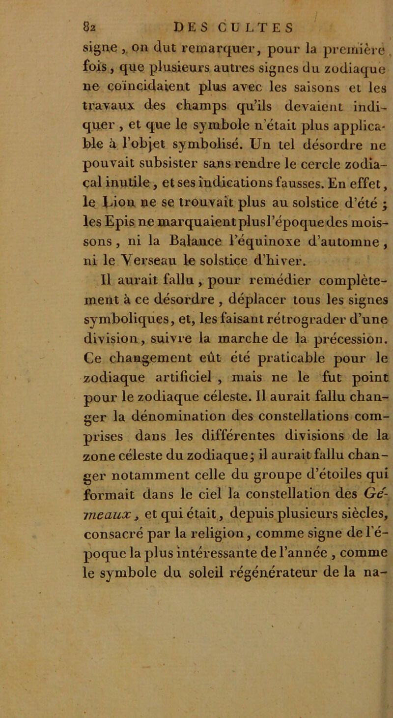 signe ,. on dut remarquer, pour la première fois , que plusieurs autres signes du zodiaque ne coïncidaient plus avec les saisons et les travaux des champs qu’ils devaient indi- quer , et que le symbole n était plus applica- ble à l'objet symbolisé. Un tel désordre ne pouvait subsister sans rendre le cercle zodia- cal inutile, et ses indications fausses. En effet, le Uion ne se trouvait plus au solstice d’été ; les Epis ne marquaient plusl’époque des mois- sons , ni la Balance l’équinoxe d’automne , ni le Verseau le solstice d’hiver. Il aurait fallu , pour remédier complète- ment à ce désordre , déplacer tous les signes symboliques, et, les faisant rétrograder d’une division, suivre la marche de la précession. Ce changement eût été praticable pour le zodiaque artificiel , mais ne le fut point pour le zodiaque céleste. Il aurait fallu chan- ger la dénomination des constellations com- prises dans les différentes divisions de la zone céleste du zodiaque ; il aurait fallu chan- ger notamment celle du groupe d’étoiles qui formait dans le ciel la constellation des Gé- meaux , et qui était, depuis plusieurs siècles, consacré par la religion, comme signe de l’é- poque la plus intéressante de l’année , comme le symbole du soleil régénérateur de la na-