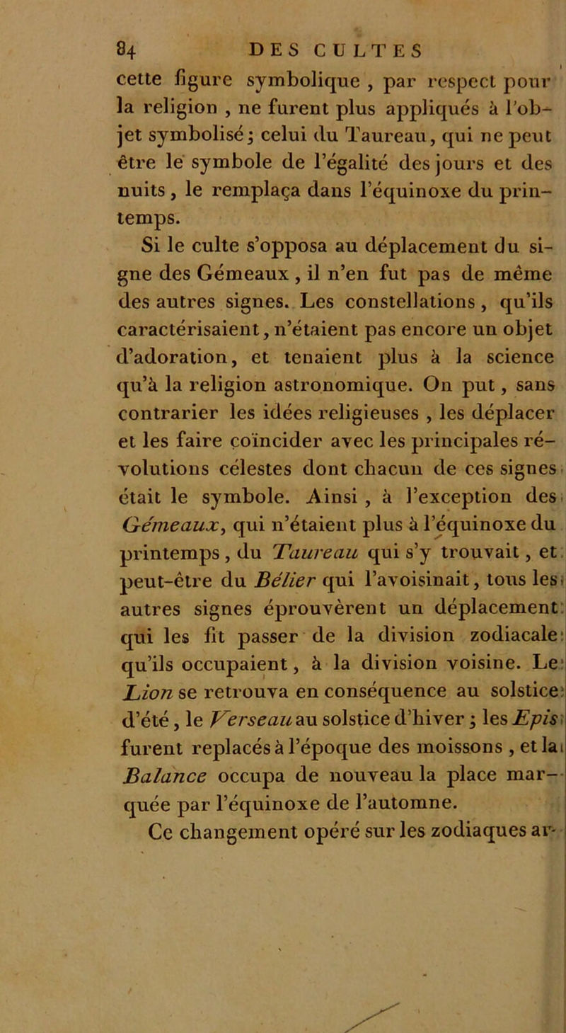 cette figure symbolique , par respect pour la religion , ne furent plus appliqués à l'ob- jet symbolisé ; celui du Taureau, qui ne peut être le symbole de l’égalité des jours et des nuits , le remplaça dans l’équinoxe du prin- temps. Si le culte s’opposa au déplacement du si- gne des Gémeaux , il n’en fut pas de même des autres signes. Les constellations, qu’ils caractérisaient, n’étaient pas encore un objet d’adoration, et tenaient plus à la science qu’à la religion astronomique. On put, sans contrarier les idées religieuses , les déplacer et les faire coïncider avec les principales ré- volutions célestes dont chacun de ces signes était le symbole. Ainsi, à l’exception des Gémeaux, qui n’étaient plus à l’équinoxe du printemps, du Taureau qui s’y trouvait, et peut-être du Bélier qui l’avoisinait, tous les autres signes éprouvèrent un déplacement qui les fit passer de la division zodiacale qu’ils occupaient, à la division voisine. Le Lion se retrouva en conséquence au solstice d’été, le Verseau au solstice d’hiver ; les Epis furent replacés à l’époque des moissons , et la i Balance occupa de nouveau la place mar- quée par l’équinoxe de l’automne. Ce changement opéré sur les zodiaques ar-