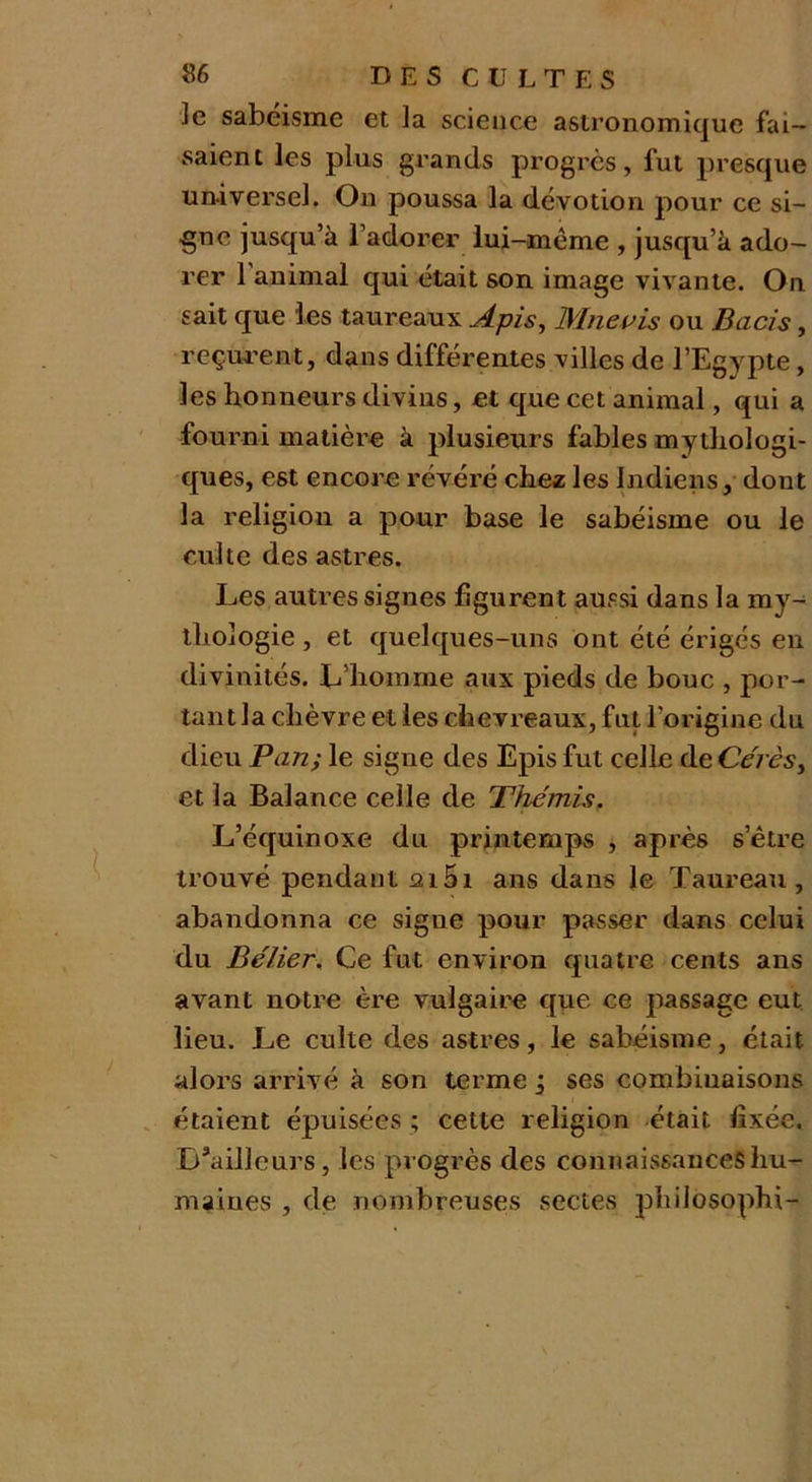 ]e sabéisme et la science astronomique fai- saient les plus grands progrès, fut presque universel. On poussa la dévotion pour ce si- gne jusqu’à l’adorer lui-même , jusqu’à ado- rer 1 animal qui était son image vivante. On sait que les taureaux Apis, IVInevis ou Bacis, reçurent, dans différentes villes de l’Egypte, les honneurs divins, et que cet animal, qui a fourni matière à plusieurs fables mythologi- ques, est encore révéré chez les Indiens, dont la religion a pour base le sabéisme ou Je culte des astres. Les autres signes figurent aussi dans la my- thologie , et quelques-uns ont été érigés en divinités. L’homme aux pieds de bouc , por- tant la chèvre et les chevreaux, fut l’origine du dieu Pan; le signe des Epis fut celle de Cérès, et la Balance celle de Thémis. L’équinoxe du printemps , après s’être trouvé pendant 215i ans dans le Taureau, abandonna ce signe pour passer dans celui du Bélier. Ce fut environ quatre cents ans avant notre ère vulgaire que ce passage eut lieu. Le culte des astres, le sabéisme, était alors arrivé à son terme j ses combinaisons étaient épuisées ; cette religion était fixée. D’ailleurs, les progrès des connaissances hu- maines , de nombreuses sectes philosophi-