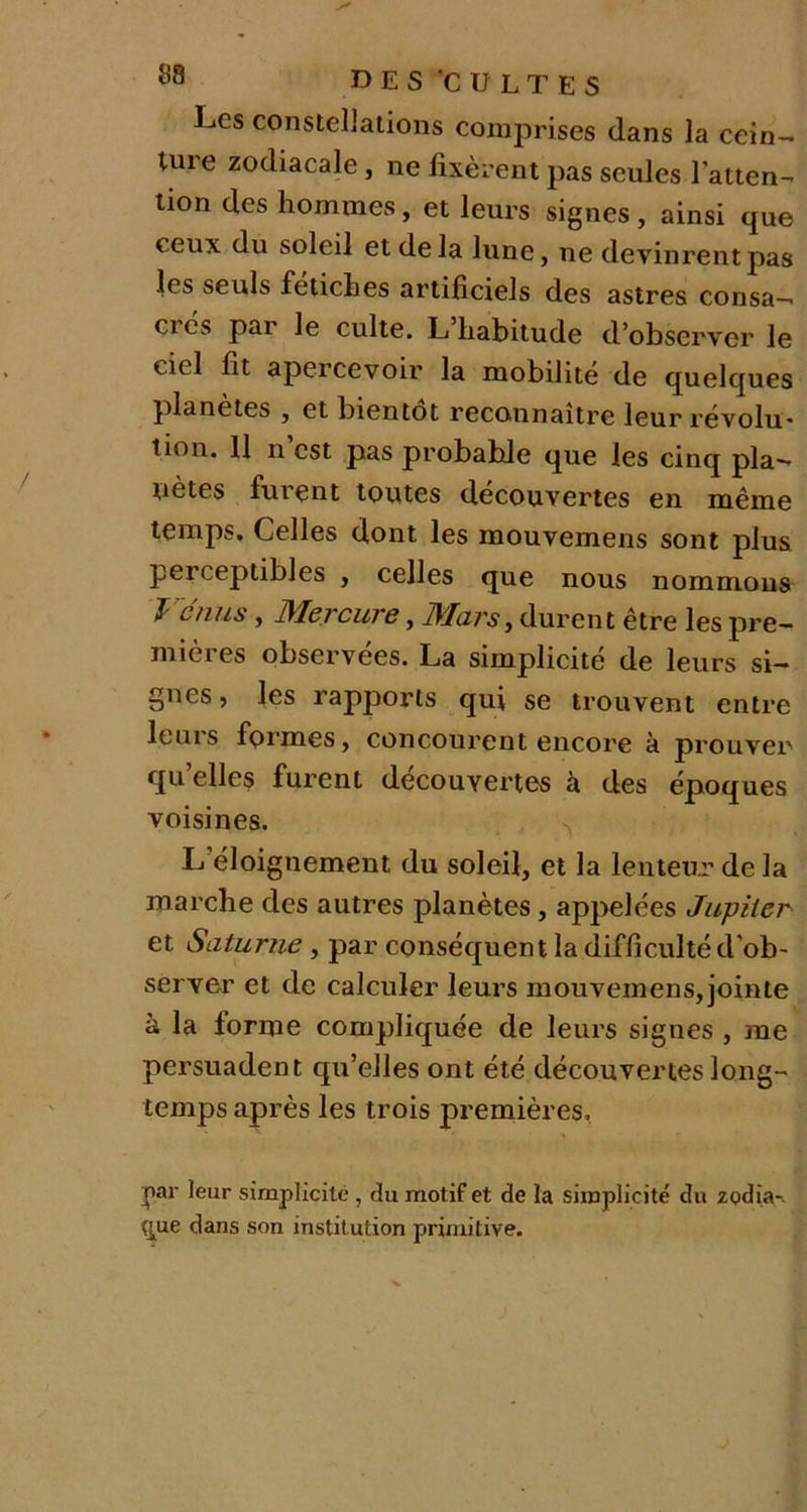 UES 'CULTES Les constellations comprises dans la cein- ture zodiacale, ne fixèrent pas seules l’atten- tion des hommes, et leurs signes, ainsi que (.eux du soleil et delà lune, ne devinrent pas les seuls fétiches artificiels des astres consa— ci es pai le culte. L habitude d’observer le ciel fit apercevoir la mobilité de quelques planètes , et bientôt reconnaître leur révolu* lion. Il n est pas probable que les cinq pla- nètes furent toutes découvertes en même temps. Celles dont les mouvemens sont plus perceptibles , celles que nous nommous Vénus, Mercure, Mars, durent être les pre- miei es observées. La simplicité de leurs si- gnes , les rapports qui se trouvent entre leuis formes, concourent encore k prouver quelles furent découvertes à des époques voisines. ^ L éloignement du soleil, et la lenteur de la marche des autres planètes, appelées Jupiter et Saturne , par conséquent la difficulté d’ob- server et de calculer leurs mouvemens,jointe à la forme compliquée de leurs signes , me persuadent qu’elles ont été découvertes long- temps après les trois premières. |*ar leur simplicité , du motif et de la simplicité du zodia-. (jue dans son institution primitive.