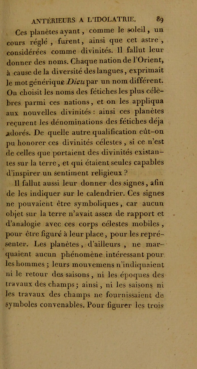 Ces planètes ayant, comme le soleil, un cours régie , furent, ainsi cpie cet astre , considérées comme divinités. Il fallut leur donner des noms. Chaque nation de 1 Onent, à cause de la diversité des langues, exprimait le mot générique Dieu par un nom différent. On choisit les noms des fétiches les plus célè- bres parmi ces nations, et on les appliqua aux nouvelles divinités : ainsi ces planètes reçurent les dénominations des fétiches déjà adorés. De quelle autre qualification eut-on pu honorer ces divinités célestes , si ce n’est de celles que portaient des divinités existan- tes sur la terre, et qui étaient seules capables d’inspirer un sentiment religieux ? Il fallut aussi leur donner des signes, afin de les indiquer sur le calendrier. Ces signes ne pouvaient être symboliques, car aucun objet sur la terre n’avait assez de rapport et d’analogie avec ces corps célestes mobiles , pour être figuré à leur place, pour les repré- senter. Les planètes , d’ailleurs , ne mar- quaient aucun phénomène intéressant pour les hommes ; leurs mouvemens n’indiquaient ni le retour des saisons, ni les époques des travaux des champs5 ainsi, ni les saisons ni les travaux des champs ne fournissaient de Symboles convenables. Pour figurer les trois