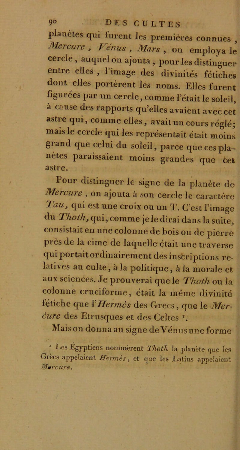 planètes qui furent les premières connues , Mercure 3 Vénus 3 Mars , on employa le cercle , auquel on ajouta , pour les distinguer entre elles , l’image des divinités fétiches dont elles portèrent les noms. Elles furent figurées par un cercle, comme l’était le soleil, à cause des rapports qu’elles avaient avec cet astre qui, comme elles, avait un cours réglé; mais le cercle qui les représentait était moins giand que celui du soleil, parce que ces pla- nètes paraissaient moins grandes que cet astre. Pour distinguer le signe de la planète de Mercuie 3 on ajouta à son cercle le caractère Tau, qui est une croix ou un T. C’est l’image Thoih, qui, comme je le dirai dans la suite, consistait en une colonne de bois ou de pierre près de la cime de laquelle était une traverse qui portait ordinairement des inscriptions re- latives au culte, h la politique, à la morale et aux sciences. Je prouverai que le Thoth ou la colonne cruciforme, était la même divinité fétiche que l'Hermès des Grecs, que le Mer- cure des Etrusques et des Celtes *. Maison donna au signe de Vénus une forme J Les Égyptiens nommèrent Thoth la planète que Içs Orées appelaient Hermès, et que les Latins appelaient Mercure.