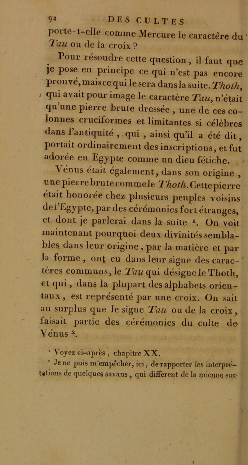 porte-t-elle comme Mercure le caractère üu Tau ou de la croix ? Pour résoudre cette question, il faut que je pose en principe ce qui n’est pas encore prouvé, maisce qui le sera dans la suite. Thoth, ; qui avait pour image le caractère Tau, n était qu’une pierre brute dressée , une de ces co- lonnes cruciformes et limitantes si célèbres dans l’antiquité , qui , ainsi qu’il a été dit, portait ordinairement des inscriptions, et fut adorée en Egypte comme un dieu fétiche. Venus était egalement, dans son origine , une pierre brute commele Thoth. Cette pierre était honoiee chez plusieurs peuples voisins del Egypte, par des ceremonies fort étranges, et dont je parlerai dans la suite V On voit maintenant pourquoi deux divinités sembla- bles. dans leur origine, par la matière et par la forme , ont eu dans leur signe des carac- ’ lères communs, le 77^qui désigne le Thoth, et qui, dans la plupart des alphabets orien- taux, est représenté par une croix. On sait au surplus que le signe Tau ou de la croix, faisait partie des cérémonies du cuite de Vénus *. 1 Voyez ci-après , chapitre XX. Je ne puis m'empêcher, ici, de rapporter les interpré- tai ions de quelques sayans , qui different de la micnnq sur