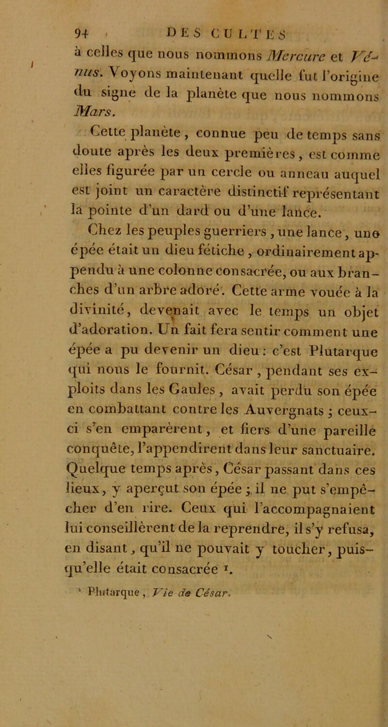 à celles que nous nommons Mercure et Vé-* mis. \ oyons maintenant quelle fut l’origine du signe de la planète que nous nommons Mars. Celte planète , connue peu de temps sans doute après les deux premières, est comme elles figurée par un cercle ou anneau auquel est joint un caractère distinctif représentant la pointe d’un dard ou d’une lance. Chez les peuples guerriers , une lance, une épée était un dieu fétiche , ordinairement ap- pendu à une colonne consacrée, ou aux bran- ches d’un arbre adoré . Cette arme vouée à la divinité, devenait avec le temps un objet d’adoration. Un fait fera sentir comment une épée a pu devenir un dieu : c’est Plutarque qui nous le fournit. César , pendant ses ex- ploits dans les Gaules , avait perdu son épée en combattant contre les Auvergnats ; ceux- ci s’en emparèrent, et fiers d’une pareille conquête, l’appendirent dans leur sanctuaire. Quelque temps après, César passant dans ces lieux, y aperçut son épée ; il ne put s’empê- cher d’en rire. Ceux qui l’accompagnaient lui conseillèrent de la reprendre, il s’y refusa, en disant, qu’il ne pouvait y toucher, puis- qu’elle était consacrée T. 1 Plutarque, Vie de César.