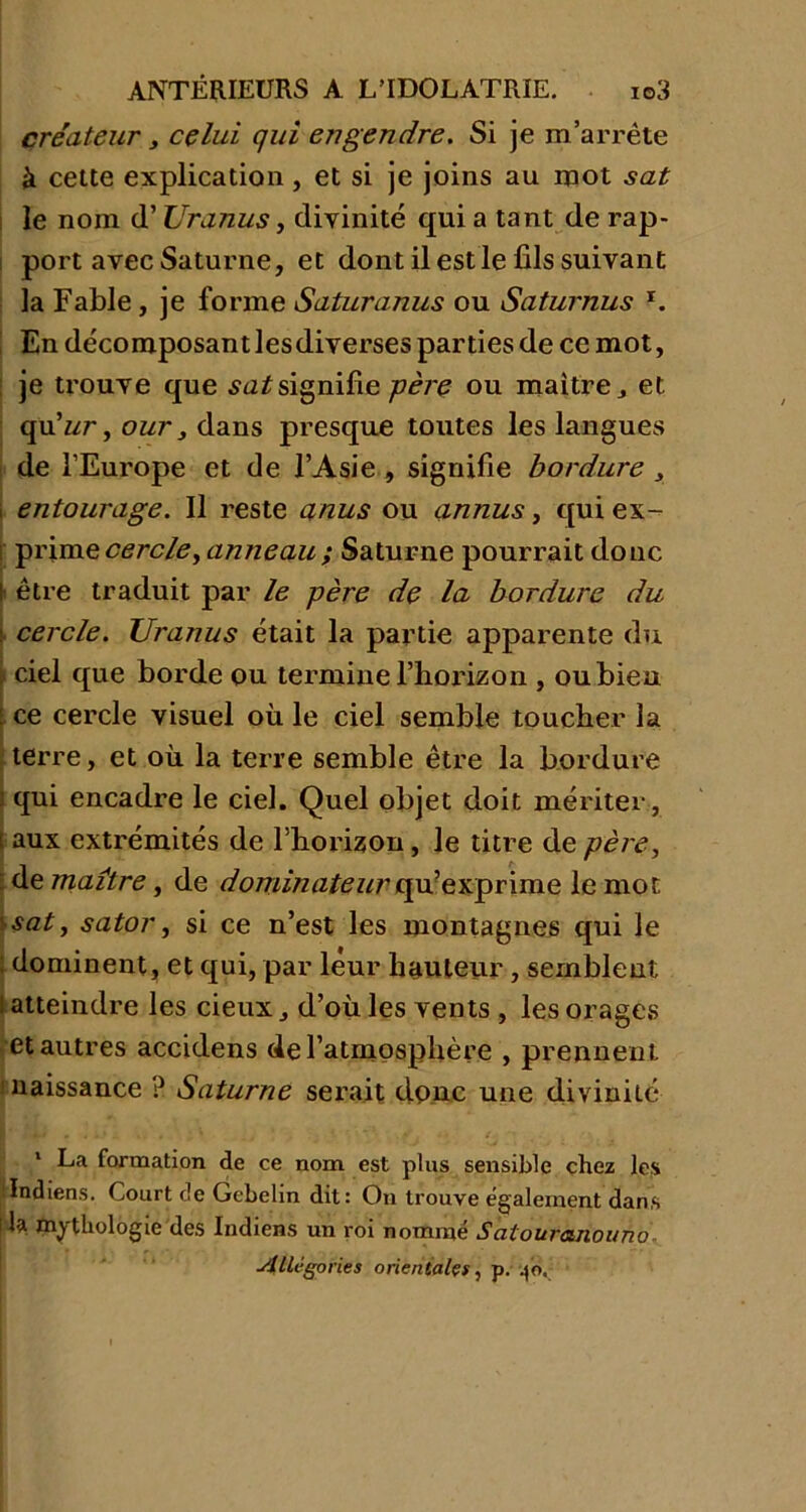 créateur y celui qui engendre. Si je m’arrête à cette explication , et si je joins au mot sat le nom d’Uranus, divinité qui a tant de rap- port avec Saturne, et dont il est le fils suivant la Fable, je forme Saturanus ou Sciturnus x. En décomposant lesdiverses parties de ce mot, je trouve que sn^signifie père ou maîtreet qu'ur, our} dans presque toutes les langues de l’Europe et de l’Asie , signifie bordure 3 i entourage. Il reste anus ou annus, qui ex- prime cercle y anneau; Saturne pourrait donc I être traduit par le père de la bordure du y cercle. Uranus était la partie apparente du \ ciel que borde ou termine l’horizon , ou bien \ ce cercle visuel où le ciel semble toucher la terre, et où la terre semble être la bordure < qui encadre le ciel. Quel objet doit mériter, : aux extrémités de l’horizon, le titre de père, de maître, de dominateur qu’exprime le mot 'sat, sator, si ce n’est les montagnes qui le : dominent, et qui, par leur hauteur, semblent l atteindre les cieux d’où les vents , les orages et autres accidens de l’atmosphère , prennent naissance ? Saturne serait donc une divinité 1 La formation de ce nom est plus sensible chez les Indiens. Court de Gcbelin dit: On trouve également dans 1mythologie des Indiens un roi nommé Satouranouno Allégories orientales, p. .jo.