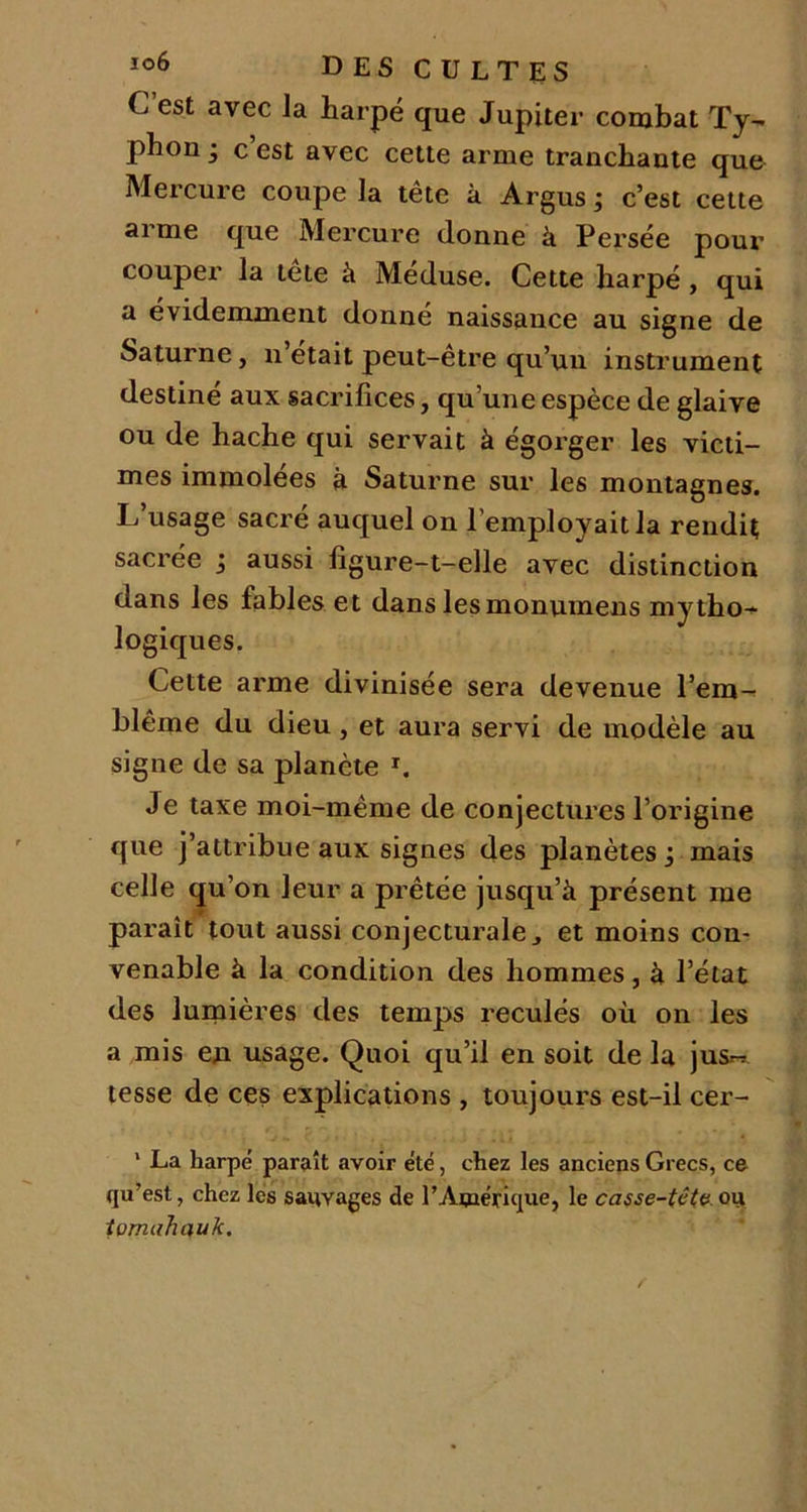 C’est avec la harpe que Jupiter combat Ty- phon • c’est avec cette arme tranchante que Mercure coupe la tête à Argus ; c’est cette arme que Mercure donne à Persée pour couper la tete à Meduse. Cette harpe , qui a évidemment donné naissance au signe de Saturne, n’était peut-être qu’un instrument destiné aux sacrifices, qu’une espèce de glaive ou de hache qui servait à égorger les victi- mes immolées à Saturne sur les montagnes. L’usage sacré auquel on l’employait la rendit sacrée j aussi figure-t-elle avec distinction dans les fables et dans les monumens mytho- logiques. Cette arme divinisée sera devenue l’em- blème du dieu, et aura servi de modèle au signe de sa planète r. Je taxe moi-même de conjectures l’origine que j’attribue aux signes des planètes, mais celle qu’on leur a prêtée jusqu’à présent me paraît tout aussi conjecturale ^ et moins con- venable à la condition des hommes, à l’état des lumières des temps reculés où on les a mis en usage. Quoi qu’il en soit de la jusr-r tesse de ces explications , toujours est-il cer- ’ La harpe paraît avoir été, chez les anciens Grecs, ce qu’est, chez les sauvages de l’Amérique, le casse-tête, ou tomahauk.