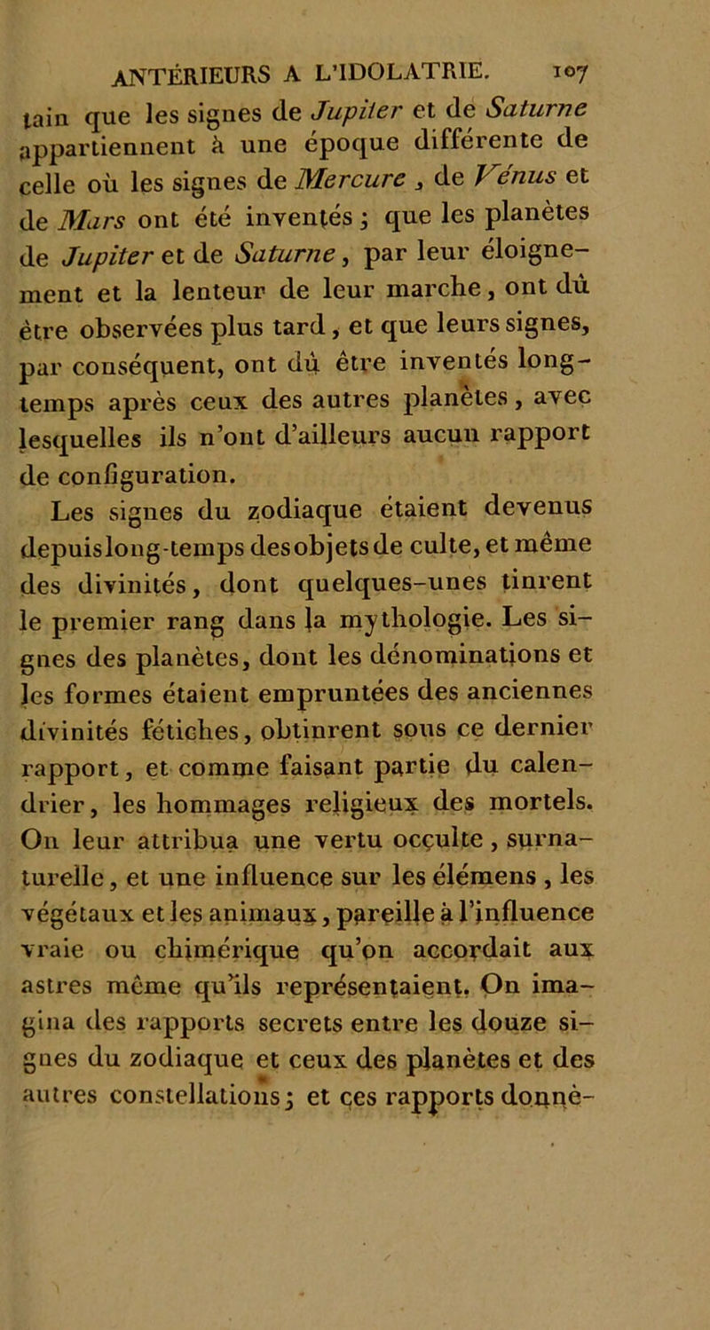 lain que les signes de Jupiter et de Saturne appartiennent à une époque différente de celle où les signes de Mercure 3 de / enus et de Mars ont été inventés ; que les planètes de Jupiter et de Saturne, par leur éloigne- ment et la lenteur de leur marche, ont dù être observées plus tard, et que leurs signes, par conséquent, ont dù être inventés long- temps après ceux des autres planètes, avec lesquelles ils n’ont d’ailleurs aucun rapport de configuration. Les signes du zodiaque étaient devenus depuislong-temps des objets de culte, et même des divinités, dont quelques-unes tinrent le premier rang dans la mythologie. Les si- gnes des planètes, dont les dénominations et les formes étaient empruntées des anciennes divinités fétiches, obtinrent sous ce dernier rapport, et comme faisant partie du calen- drier , les hommages religieux des mortels. O11 leur attribua une vertu ocçulte , surna- turelle , et une influence sur les élémens , les végétaux et les animaux, pareille à l’influence vraie ou chimérique qu’on accordait aux astres même qu’ils représentaient. On ima- gina des rapports secrets entre les douze si- gnes du zodiaque et ceux des planètes et des autres constellations ; et ces rapports donné-