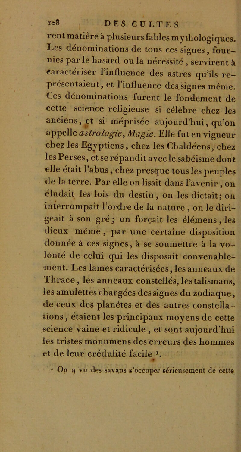 rent matière à plusieurs fables mythologiques. Les dénominations de tous ces signes, four- nies parle hasard ou la nécessité, servirent à Caractériser 1 influence des astres qu’ils re- présentaient, et l’influence des signes même. Les dénominations furent le fondement de cette science religieuse si célèbre chez les anciens, et si méprisée aujourd’hui, qu’on appelle astrologie, Magie. Elle fut en vigueur chez les Egyptiens, chez les Chaldéens, chez les Perses, et se répandit avec le sabéisme dont elle était l’abus, chez presque tous les peuples de la terre. Par elle on lisait dans l’avenir, on éludait les lois du destin , on les dictait; on interrompait l’ordre de la nature , on le diri- geait à son gré ; on forçait les élémens, les dieux même , par une certaine disposition donnée à ces signes, à se soumettre à la vo- lonté de celui qui les disposait convenable- ment. Les lames caractérisées, les anneaux de Thrace, les anneaux constellés, les talismans, les amulettes chargées des signes du zodiaque , de ceux des planètes et des autres constella- tions, étaient les principaux moyens de cette science vaine et ridicule , et sont aujourd’hui les tristes monumens des erreurs des hommes et de leur crédulité facile 1. .y 1 On 3 vu des savans s’occuper sérieusement de cette