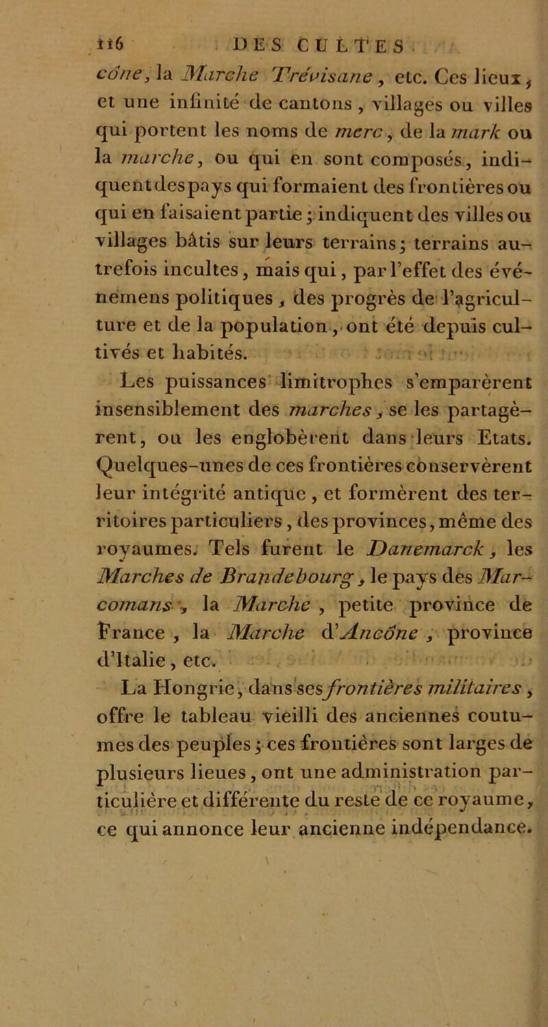 cône, la Marche Tre'visane, elc. Ces lieux, et une infinité de cantons , villages ou villes qui portent les noms de rnerc, de la mark ou la marche, ou qui en sont composés, indi- quent des pays qui formaient des frontières ou qui en taisaient partie ; indiquent des villes ou villages bâtis sur leurs terrains; terrains au- trefois incultes, mais qui, par l’effet des évé- nemens politiques des progrès de l’agricul- ture et de la population, ont été depuis cul- tivés et habités. Les puissances limitrophes s’emparèrent insensiblement des marches, se les partagè- rent, ou les englobèrent dans leurs Etats. Quelques-unes de ces frontières conservèrent leur intégrité antique , et formèrent des ter- ritoires particuliers, des provinces, même des royaumes. Tels furent le Danemarck, les Marches de Brandebourgs le pays des Mar- comans , la Marche , petite province de France , la Marche d’Ancône , province d’Italie, etc. La Hongrie, dans sesfrontières militaires, offre le tableau vieilli des anciennes coutu- mes des peuples ; ces frontières sont larges de plusieurs lieues, ont une administration par- ticulière et différente du reste de ce royaume, ce qui annonce leur ancienne indépendance.