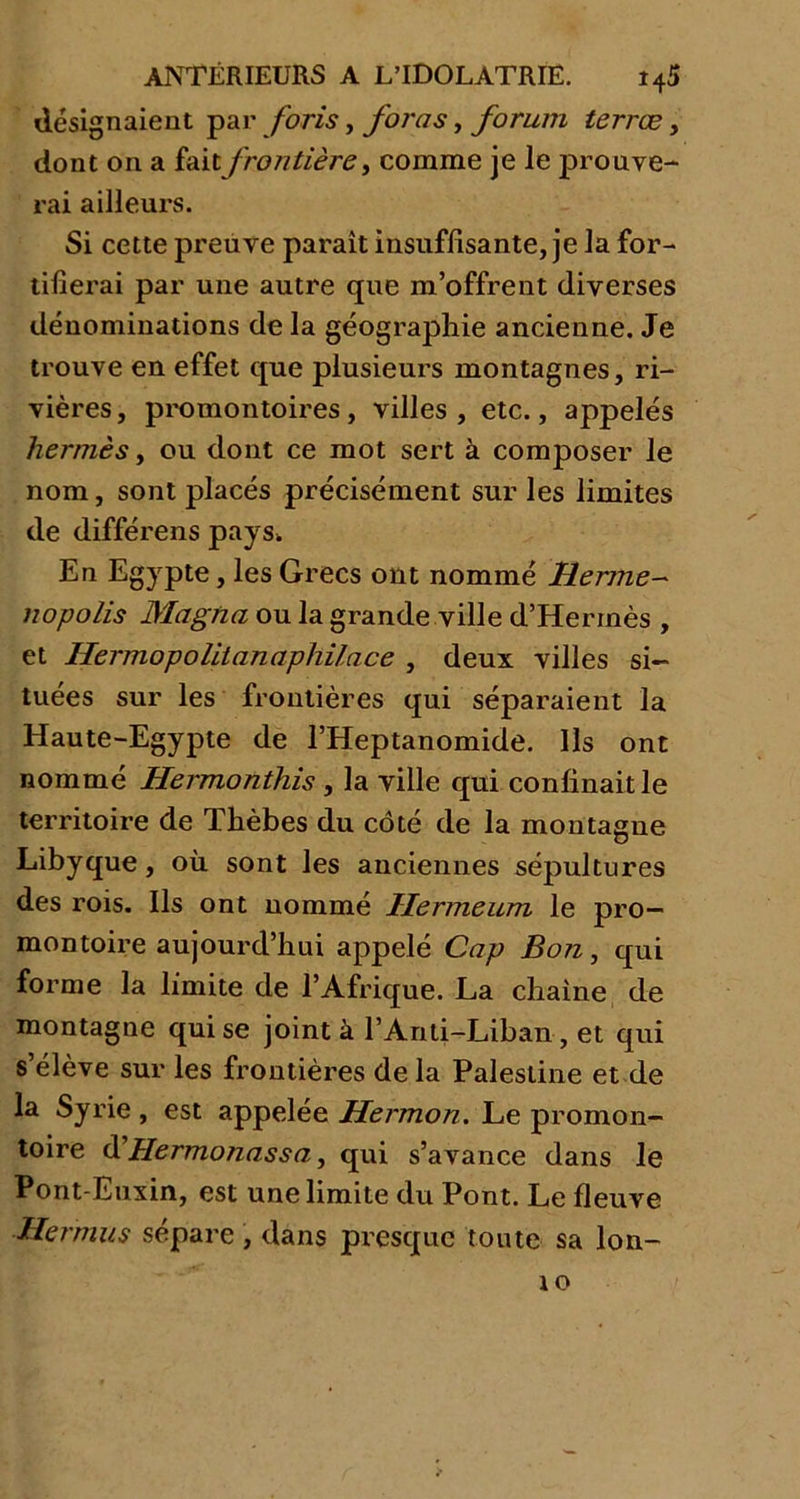 désignaient par foris, foras, forum terræ, dont on a fait frontière, comme je le prouve- rai ailleurs. Si cette preuve paraît insuffisante, je la for- tifierai par une autre que m’offrent diverses dénominations de la géographie ancienne. Je trouve en effet que plusieurs montagnes, ri- vières, promontoires, villes, etc., appelés kermès, ou dont ce mot sert à composer le nom, sont placés précisément sur les limites de différens pays. En Egypte, les Grecs ont nommé Hernie- nopolis Magna ou la grande ville d’Hermès , et Hermopolitanaphilace , deux villes si- tuées sur les frontières qui séparaient la Haute-Egypte de l’Heptanomide. Ils ont nommé Hermonthis , la ville qui confinait le territoire de Thèbes du côté de la montagne Libyque, où sont les anciennes sépultures des rois. Ils ont nommé Hermeum le pro- montoire aujourd’hui appelé Cap Bon, qui forme la limite de l’Afrique. La chaîne de montagne qui se joint à l’Anti-Liban, et qui s’élève sur les frontières de la Palestine et de la Syrie , est appelée Hermon. Le promon- toire d’Hermonassa, qui s’avance dans le Pont-Euxin, est une limite du Pont. Le fleuve Hernius sépare , dans presque toute sa lon- to