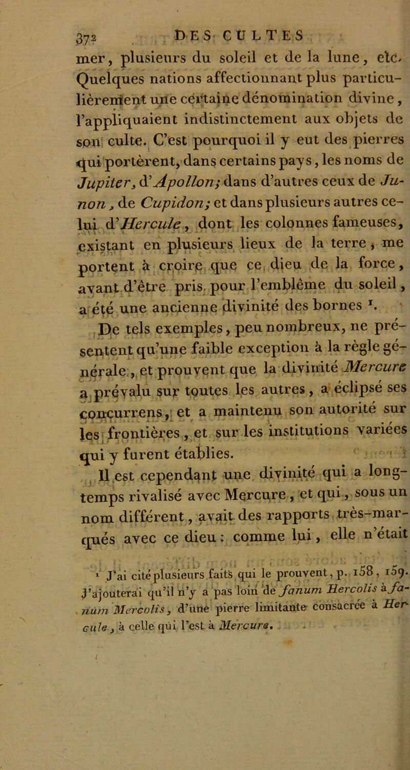 mer, plusieurs du soleil et de la lune, etc* Quelques nations affectionnant plus particu- lièrement une certaine dénomination divine , l’appliquaient indistinctement aux objets de son culte. C’est pourquoi il y eut des pierres qui portèrent, dans certains pays, les noms de Jupiter, d’Apollon; dans d’autres ceux de Ju- non, de Cupidon; et dans plusieurs autres ce- lui & Hercule, dont les colonnes fameuses, existant en plusieurs lieux de la terre , me portent à croire que ce dieu de la force, avant d’être pris, pour l’emblème du soleil, a été une ancienne divinité des bornes J. De tels exemples, peu nombreux, ne pré- sentent qu’une faible exception à la règle gé- nérale , et prouvent que la divinité Mercure a prévalu sur toutes les autres, a éclipsé ses conçurrens, et a maintenu son autorité sur les frontières, et sur les institutions variées qui y furent établies. 11 est cependant une divinité qui a long- temps rivalisé avec Mercure , et qui, sous un nom différent, avait des rapports très-mar- qués avec ce dieu : comme lui, elle n’était 1 J’ai cité plusieurs faits qui le prouvent, p. i58, 109. J’ajouterai qu’il n’y a pas loin ‘de fanurn Hercolis zfa- nûm Mercolis, d’une pierre limitante consacrée à Her- cule , à celle qui l’est à Mercure. I