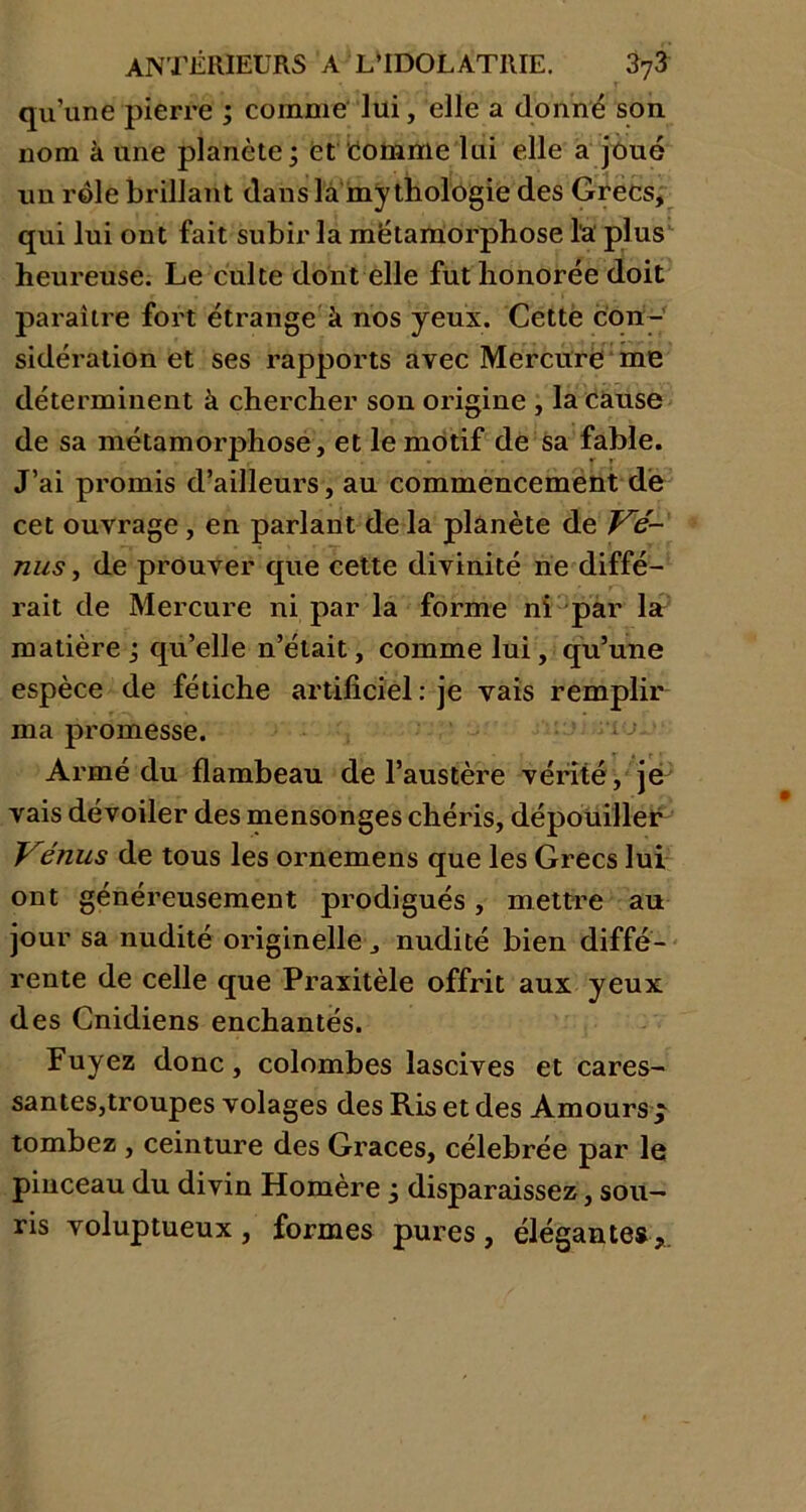 qu’une pierre ; comme lui, elle a donné son nom k une planète ; et comme lui elle a joué un rôle brillant dans la mythologie des Grecs, qui lui ont fait subir la métamorphose l'a plus heureuse. Le culte dont elle fut honorée doit paraître fort étrange à nos yeux. Cette con- sidération et ses rapports avec Mercure me déterminent à chercher son origine , la cause de sa métamorphose, et le motif de sa fable. J’ai promis d’ailleurs, au commencement de cet ouvrage , en parlant de la planète de Vé- nus , de prouver que cette divinité ne diffé- rait de Mercure ni par la forme ni par la matière ; qu’elle n’était, comme lui, qu’une espèce de fétiche artificiel : je vais remplir ma promesse. Armé du flambeau de l’austère vérité , je vais dévoiler des mensonges chéris, dépouiller' Vénus de tous les ornemens que les Grecs lui ont généreusement prodigués, mettre au jour sa nudité originelle J nudité bien diffé- rente de celle que Praxitèle offrit aux yeux des Cnidiens enchantés. Fuyez donc, colombes lascives et cares- santes,troupes volages des Ris et des Amours $ tombez , ceinture des Grâces, célébrée par le pinceau du divin Homère ÿ disparaissez, sou- ris voluptueux, formes pures, élégantes.