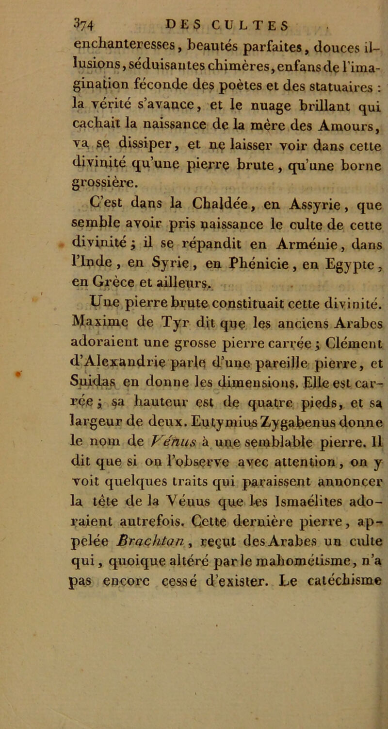 enchanteresses, beautés parfaites, douces il- lusions , séduisantes chimères, enfans de l’ima- gination féconde des poètes et des statuaires : la vérité s’avance, et le nuage brillant qui cachait la naissance de la mère des Amours, va se dissiper, et ne laisser voir dans cette diviuité qu’une pierre brute , qu’une borne grossière. C’est dans la Chaldée, en Assyrie, que semble avoir pris naissance le culte de cette divinité ; il se répandit en Arménie, dans l’Inde , en Syrie , en Phénicie , en Egypte , en Grèce et ailleurs. Une pierre brute constituait cette divinité. Maxime de Tyr dit que les anciens Arabes adoraient une grosse pierre carrée ; Clément d’Alexandrie parle d’une pareille pierre, et Suidas en donne les dimensions. Elle est car- rée j sa hauteur est de quatre pieds, et sa largeur de deux. EutymiusZygabenus donne le nom de Vénus à une semblable pierre. Il dit que si on l’observe avec attention, on y voit quelques traits qui paraissent annoncer la tête de la Vénus que les Ismaélites ado- raient autrefois. Cette dernière pierre, ap- pelée Brachtan, reçvt des Arabes un culte qui, quoique altéré parle mahométisme, n’a pas encore cessé d’exister. Le catéchisme