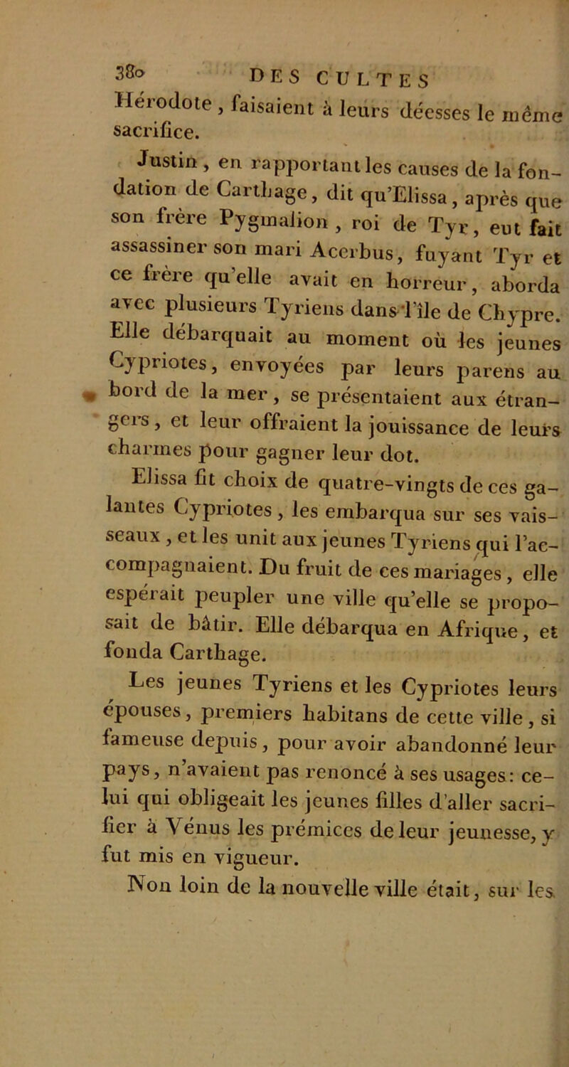 Hérodote, faisaient à leurs déesses le même sacrifice. Justin , en rapportant les causes de la fon- dation de Carthage, dit qu’Elissa, après que son frère Pygmalion , roi de Tyr, eut fait assassiner son mari Acerbus, fuyant Tyr et ce fi ère quelle avait en horreur, aborda avec plusieurs Tyriens dans 1 île de Chypre. Elle débarquait au moment où les jeunes Cypriotes, envoyées par leurs parens au bord de la mer, se présentaient aux étran- geis, et leur offraient la jouissance de leurs charmes pour gagner leur dot. Elissa fit choix de quatre-vingts de ces ga- lantes Cypriotes, les embarqua sur ses vais- seaux , et les unit aux jeunes Tyriens qui l’ac- compagnaient. Du fruit de ces mariages, elle espéi ait peupler une ville qu’elle se propo- sait de bâtir. Elle débarqua en Afrique, et fonda Carthage. Les jeunes Tyriens et les Cypriotes leurs épouses, premiers habitans de cette ville, si fameuse depuis, pour avoir abandonné leur pays, n avaient pas renoncé à ses usages: ce- lui qui obligeait les jeunes filles d’aller sacri- fier à Venus les prémices de leur jeunesse, y fut mis en vigueur. Non loin de la nouvelle ville était, sur les.