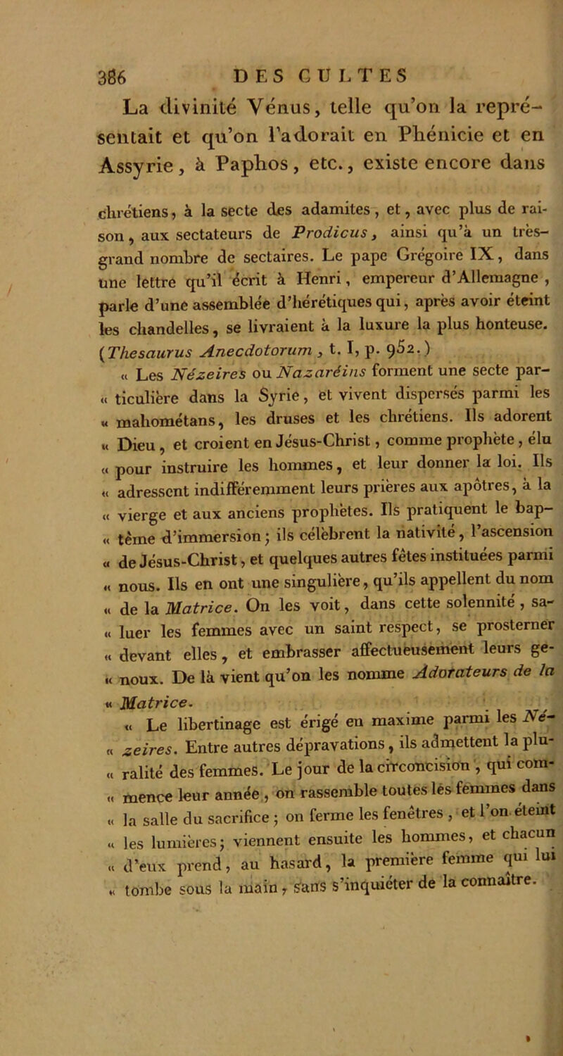 La divinité Vénus, telle qu’on la repré- sentait et qu’on l’adorait en Phénicie et en Assyrie, à Paphos, etc., existe encore dans chrétiens, à la secte des adamites , et, avec plus de rai- son, aux sectateurs de Prodicus , ainsi qu’à un très- grand nombre de sectaires. Le pape Grégoire IX, dans une lettre qu’il écrit à Henri, empereur d’Allemagne , parle d’une assemblée d’hérétiques qui, après avoir éteint les chandelles, se livraient à la luxure la plus honteuse. (Thésaurus Anecdotorum , t. I, p. 962.) « Les Nézeires ou Nazaréins forment une secte par- « ticulière dans la Syrie, et vivent dispersés parmi les « mahométans, les druses et les chrétiens. Ils adorent «< Dieu, et croient en Jésus-Christ, comme prophète, élu « pour instruire les hommes, et leur donner la loi. Ils « adressent indifféremment leurs prières aux apôtres, à la « vierge et aux anciens prophètes. Ils pratiquent le bap- « terne d’immersion; ils célèbrent la nativité, 1 ascension « de Jésus-Christ, et quelques autres fêtes instituées parmi nous. Ils en ont une singulière, qu’ils appellent du nom « de la Matrice. On les voit, dans cette solennité , sa- li luer les femmes avec un saint respect, se prosterner « devant elles , et embrasser affectueusement leurs ge- « noux. De là vient qu’on les nomme Adorateurs de la « Matrice. « Le libertinage est érigé en maxime parmi les Né- « zeires. Entre autres dépravations, ils admettent la plu- « ralité des femmes. Le jour de la circoncision , qui com- ,« mence leur année , on rassemble toutes lés femmes dans « la salle du sacrifice ; on ferme les fenêtres , et l’on éteint « les lumières; viennent ensuite les hommes, et chacun « d’eux prend, au hasard, la première femme qui lui « tombe sous la main r Sans s’inquiéter de la connaître.