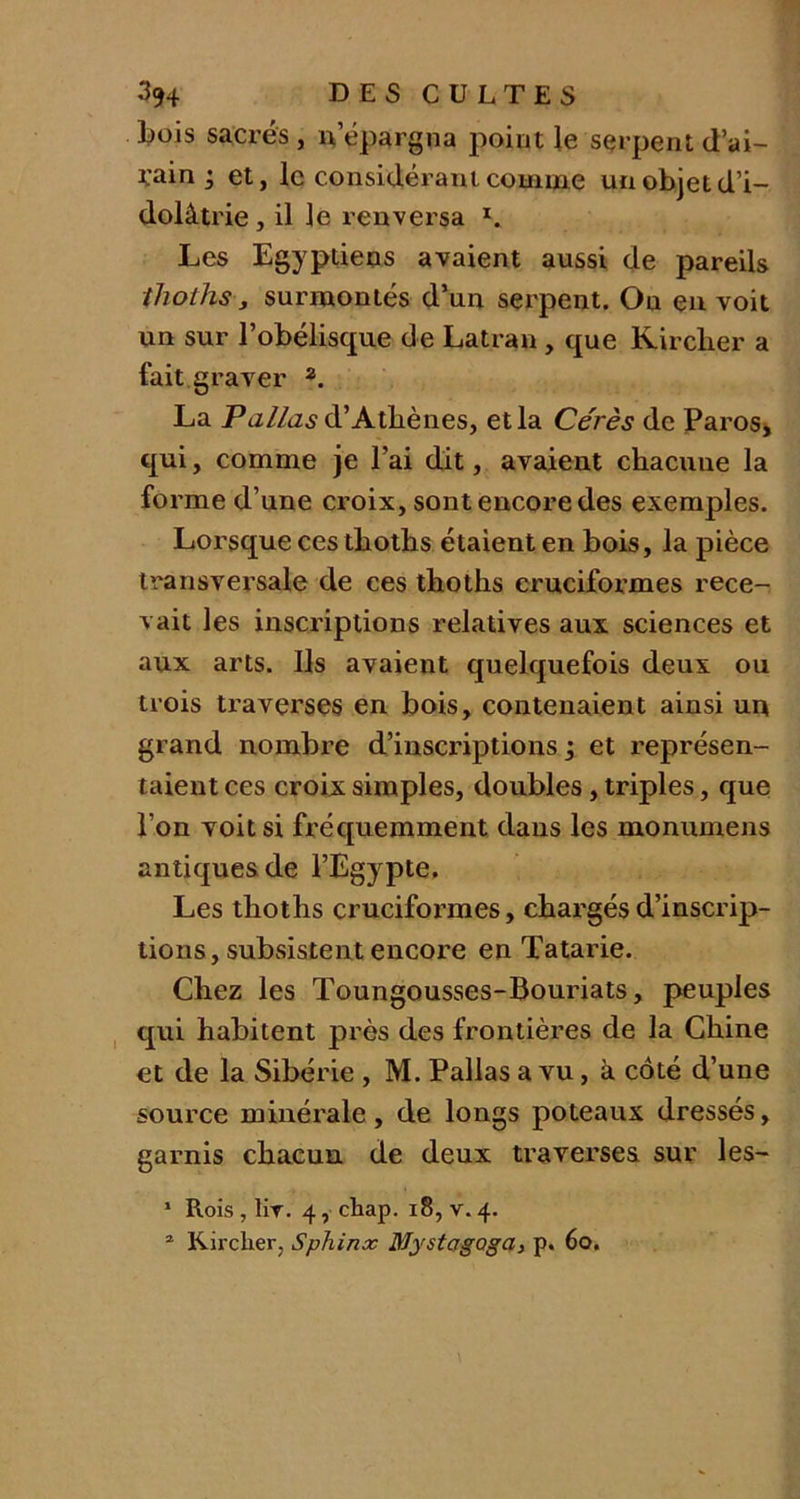 Lois sacrés , n'épargna point le serpent d’ai- ïain ; et, le considérant comme un objet d’i- dolâtrie , il le renversa I. Les Egyptiens avaient aussi de pareils thoths, surmontés d’un serpent. Ou en voit un sur l’obélisque de Latran, que Kirclier a fait graver 2. La P allas d’Athènes, etla Cérès de Paros, qui, comme je l’ai dit, avaient chacuue la forme d’une croix, sont encore des exemples. Lorsque ces tbotlis étaient en bois, la pièce transversale de ces thoths cruciformes rece- vait les inscriptions relatives aux sciences et aux arts. Ils avaient quelquefois deux ou trois traverses en bois, contenaient ainsi un grand nombre d’inscriptions 3 et représen- taient ces croix simples, doubles, triples, que l’on voit si fréquemment dans les monumens antiques de l’Egypte. Les thoths cruciformes, chargés d’inscrip- tions, subsistent encore en Tatarie. Chez les Toungousses-Bouriats, peuples qui habitent près des frontières de la Chine et de la Sibérie , M. Pallas a vu, à côté d’une source minérale, de longs poteaux dressés, garnis chacun de deux traverses sur les- 1 Rois , liv. 4, chap. 18, v. 4.