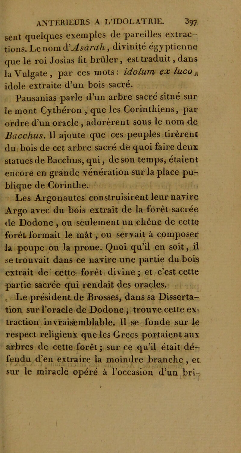 sent quelques exemples de pareilles extrac- tions. Le nom d'Asarah, divinité égyptienne que le roi Josias fit brûler, est traduit, dans la Vulgate , par ces mots: idolum ex luco* idole extraite d’un bois sacré. Pausanias parle d’un arbre sacré situé sur le mont Cythéron , que les Corinthiens, par ordre d’un oracle , adorèrent sous le nom de Bacchus. 11 ajoute que ces peuples tirèrent du bois de cet arbre sacré de quoi faire deux statues de Bacchus, qui, de son temps, étaient encore en grande vénération sur la place pu- blique de Corinthe. Les Argonautes construisirent leur navire Argo avec du bois extrait de la forêt sacrée de Dodone , ou seulement un chêne de cette forêt formait le mât, ou servait à composer la poupe ou la proue. Quoi qu’il en soit, il se trouvait dans ce navire une partie du bois extrait de cette forêt divine; et c’est cette partie sacrée qui rendait des oracles. Le président de Brosses, dans sa Disserta- tion sur l’oracle de Dodone , trouve cette ex- traction invraisemblable. Il se fonde sur le respect religieux que les Grecs portaient aux arbres de cette forêt ; sur ce qu’il était dé- fendu d’en extraire la moindre branche, et. sur le miracle opéré à l’occasion d’un bri-