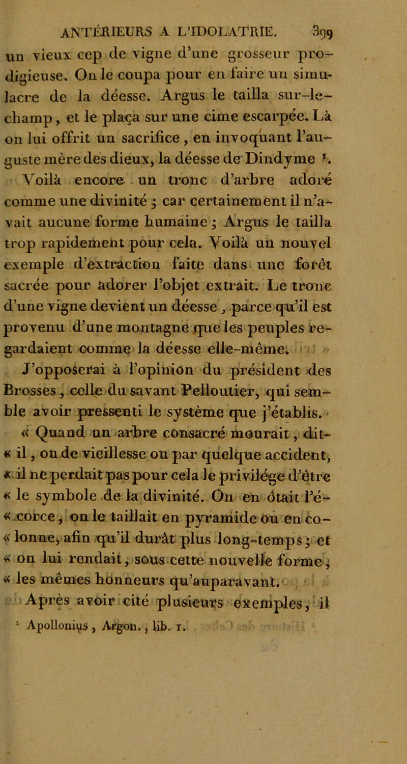 un vieux cep de vigne d’une grosseur pro- digieuse. On Je coupa pour en faire un simu- lacre de la déesse. Argus le tailla sur-le- champ , et le plaça sur une cime escarpée. Là on lui offrit uu sacrifice , en invoquant l’au- guste mère des dieux, la déesse de Dindyme h Voilà encore un tronc d’arbre adoré comme une divinité ; car certainement il n’a- vait aucune forme humaine ; Argus le tailla trop rapidement pour cela. Voilà uu nouvel exemple d’extraction faite dans une forêt sacrée pour adorer l’objet extrait. Le tronc d’une vigne devient un déesse ,, parce qu’il est provenu d’une montagne que les peuples re- gardaient comme la déesse elle-même. J’opposerai à l’opinion du président des Brosses, celle du savant Pelloutier, qui sem- ble avoir pressenti le système que j’établis. « Quand un arbre consacré mourait, dit- « il, ou de vieillesse ou par quelque accident, * il ne perdait pas pour cela le privilège d’être « le symbole de la divinité. On en ôtait l’é- « corce, on le taillait en pyramide ou en co- « lonne, afin qu’d durât plus long-temps; et « on lui rendait, sous cette nouvelle forme; « les mêmes honneurs qu’auparavant. Après avoir cité plusieurs exemples, il 1 Apolloniys , Argon., lib. r.