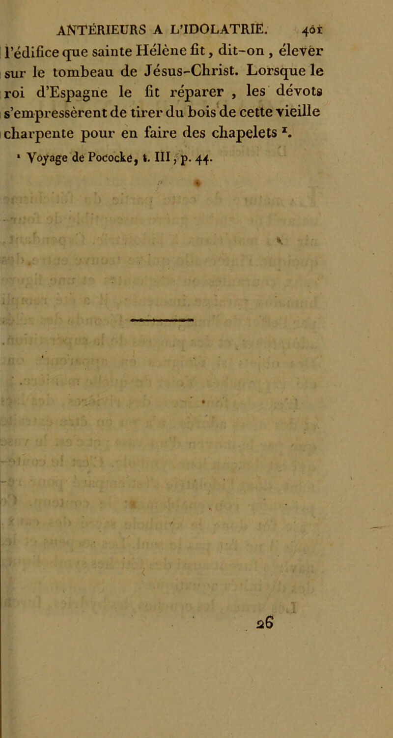 l’édifice que sainte Hélène fit, dit-on , élever sur le tombeau de Jésus-Christ. Lorsque le roi d’Espagne le fit réparer , les dévots s’empressèrent de tirer du bois de cette vieille charpente pour en faire des chapelets z, * Voyage de Pococké, t. III, p. 44.