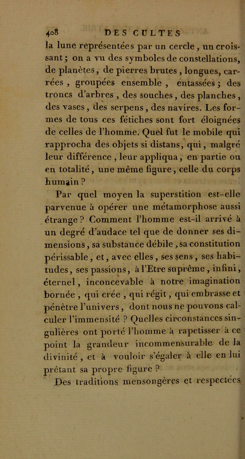 la lune représentées par un cercle , un crois- sant ; on a vu des symboles de constellations, de planètes, de pierres brutes , longues, car- rées , groupées ensemble , entassées ; des troncs d’arbres , des souches, des planches, des vases, des serpens , des navires. Les for- mes de tous ces fétiches sont fort éloignées de celles de l’homme. Quel fut le mobile qui rapprocha des objets si distans, qui, malgré leur différence , leur appliqua, en partie ou en totalité, une même figure, celle du corps humain ? Par quel moyen la superstition est-elle parvenue à opérer une métamorphose aussi étrange? Comment l’homme est-il arrivé à un degré d’audace tel que de donner ses di- mensions , sa substance débile, sa constitution périssable, et, avec elles , ses sens , ses habi- tudes , ses passions, à l’Etre suprême , infini, éternel, inconcevable à notre imagination bornée , qui crée , qui régit, qui embrasse et pénètre l’univers, dont nous ne pouvons cal- culer l’immensité ? Quelles circonstances sin-- gulières ont porté l’homme à rapetisser à ce point la grandeur incommensurable de la divinité , et à vouloir s’égaler à elle en lui prêtant sa propre figure ? Des traditions mensongères et respectées