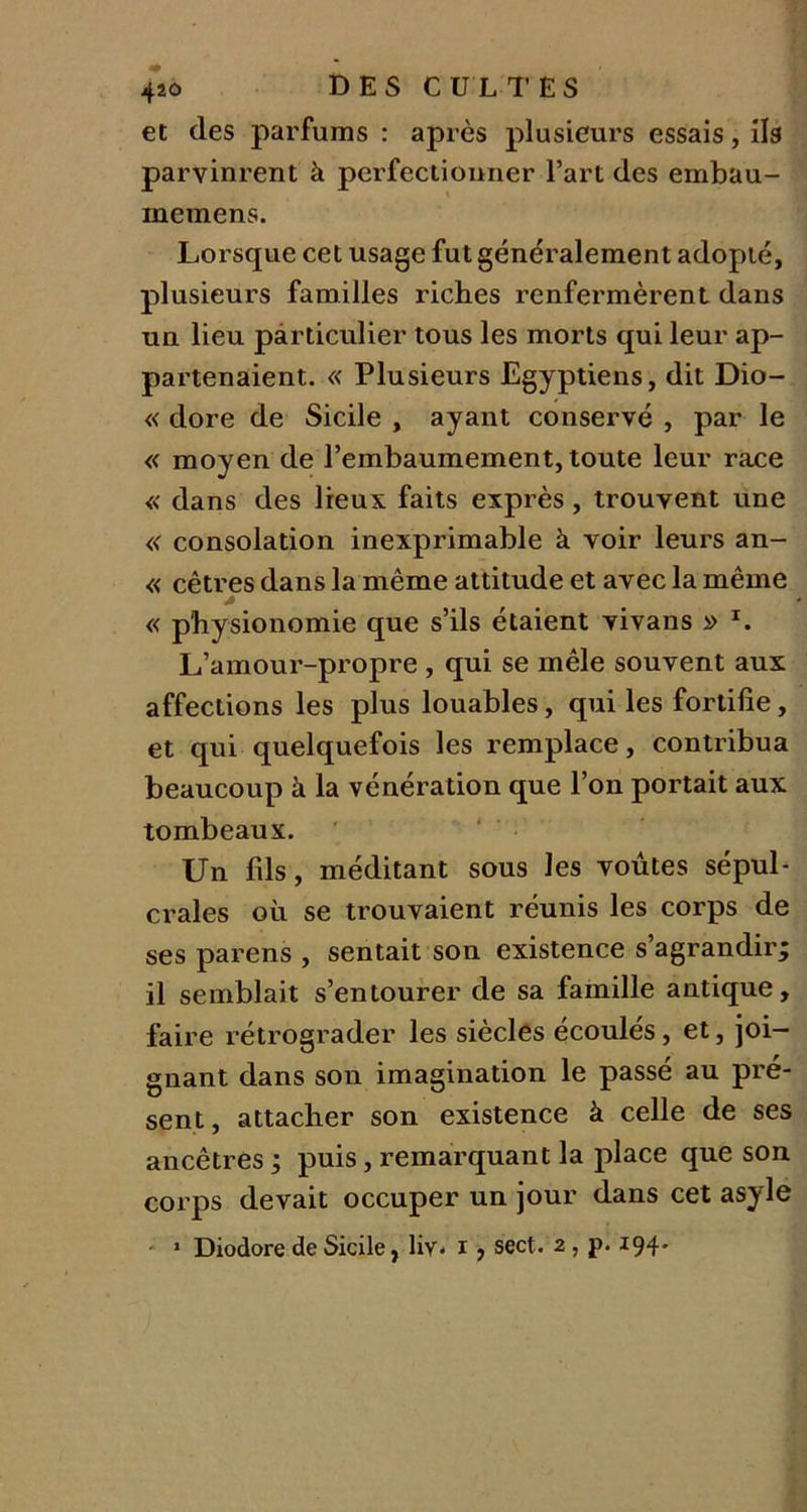 et des parfums : après plusieurs essais, ils parvinrent à perfectionner l’art des embau- memens. Lorsque cet usage fut généralement adopté, plusieurs familles riches renfermèrent dans un lieu particulier tous les morts qui leur ap- partenaient. « Plusieurs Egyptiens, dit Dio- « dore de Sicile , ayant conservé , par le « moyen de l’embaumement, toute leur race « dans des lieux faits exprès, trouvent une « consolation inexprimable à voir leurs an- « cêtres dans la même attitude et avec la même « physionomie que s’ils étaient vivans » L L’amour-propre , qui se mêle souvent aux affections les plus louables, qui les fortifie, et qui quelquefois les remplace, contribua beaucoup à la vénération que l’on portait aux tombeaux. Un fils, méditant sous les voûtes sépul- crales où se trouvaient réunis les corps de ses parens , sentait son existence s’agrandir; il semblait s’entourer de sa famille antique, faire rétrograder les siècles écoulés, et, joi- gnant dans son imagination le passé au pré- sent, attacher son existence à celle de ses ancêtres ; puis, remarquant la place que son corps devait occuper un jour dans cet asyle - 1 Diodore de Sicile, liv* i , sect. 2 , p. 194-